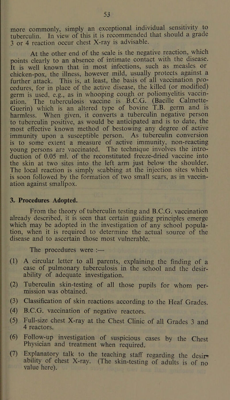 more commonly, simply an exceptional individual sensitivity to tuberculin. In view of this it is recommended that should a grade 3 or 4 reaction occur chest X-ray is advisable. At the other end of the scale is the negative reaction, which points clearly to an absence of intimate contact with the disease. It is well known that in most infections, such as measles or chicken-pox, the illness, however mild, usually protects against a further attack. This is, at least, the basis of all vaccination pro- cedures, for in place of the active disease, the killed (or modified) germ is used, e.g., as in whooping cough or poliomyelitis vaccin- ation. The tuberculosis vaccine is B.C.G. (Bacille Calmette- Guerin) which is an altered type of bovine T.B. germ and is harmless. When given, it converts a tuberculin negative person to tuberculin positive, as would be anticipated and is to date, the most effective known method of bestowing any degree of active immunity upon a susceptible person. As tuberculin conversion is to some extent a measure of active immunity, non-reacting young persons are vaccinated. The technique involves the intro- duction of 0.05 ml. of the reconstituted freeze-dried vaccine into the skin at two sites into the left arm just below the shoulder. The local reaction is simply scabbing at the injection sites which is soon followed by the formation of two small scars, as in vaccin- ation against smallpox. 3. Procedures Adopted. From the theory of tuberculin testing and B.C.G. vaccination already described, it is seen that certain guiding principles emerge which may be adopted in the investigation of any school popula- tion, when it is required to determine the actual source of the disease and to ascertain those most vulnerable. The procedures were :— (1) A circular letter to all parents, explaining the finding of a case of pulmonary tuberculosis in the school and the desir- ability of adequate investigation. (2) Tuberculin skin-testing of all those pupils for whom per- mission was obtained. 1 (3) Classification of skin reactions according to the Heaf Grades. ] (4) B.C.G. vaccination of negative reactors. : (5) Full-size chest X-ray at the Chest Clinic of all Grades 3 and I 4 reactors. (6) Follow-up investigation of suspicious cases by the Chest Physician and treatment when required. (7) Explanatory talk to the teaching staff regarding the desire ability of chest X-ray. (The skin-testing of adults is of no value here).