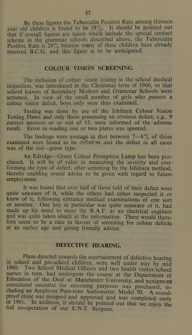 By these figures the Tuberculin Positive Rate among thirteen year old children is found to be 19%. It should be pointed out that if overall figures are taken which include the special contact scheme in the grammar schools described above, the Tuberculin Positive Rate is 29% because many of these children have already received B.C.G. and this figure is to be anticipated. COLOUR VISION SCREENING. The inclusion of colour vision testing in the school medical inspection, was introduced in the Christmas term of 1960, so that school leavers of Secondary Modern and Grammar Schools were screened. In view of the small number of girls who possess a colour vision defect, boys only were thus examined. Testing was done by use of the Ishihara Colour Vision Testing Plates and only those possessing an obvious defect, e.g., 9 correct answers or so out of 15, were informed of the adverse result. Error in reading one or two plates was ignored. The findings were average in that between 7—8% of those examined were found to be defective and the defect in all cases was of the red—green type. An Edridge—Green Colour Perception Lamp has been pur- chased. It will be of value in measuring the severity and con- forming the type of defect, after screening by the Isliihara method, thereby enabling sound advice to be given with regard to future employment. It was found that over half of those told of their defect were quite unaware of it, while the others had either suspected it or knew of it, following entrance medical examinations of one sort or another. One boy in particular was quite unaware of it, had made up his mind to enter the R.A.F. as an electrical engineer and was quite taken aback at the information. There would there- fore seem to be a case in favour of screening for colour defects at an earlier age and giving friendly advice. DEFECTIVE HEARING. Plans directed towards the ascertainment of defective hearing in school and pre-school children, were well under way by mid 1960. Two School Medical Officers and two health visitor/school nurses in turn, had undergone the course at the Department of Education of the Deaf at Manchester University, and equipment considered essential for screening purposes was purchased in- cluding an Amplivox Pure-tone Audiometer, Model 70. A sound- proof clinic was designed and approved and was completed early in 1961. In addition, it should be pointed out that we enjov the full co-operation of our E.N.T. Surgeon.