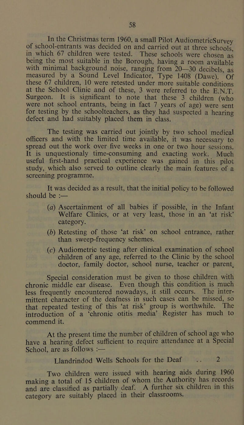 In the Christmas term 1960, a small Pilot AudiometricSurvey of school-entrants was decided on and carried out at three schools, in which 67 children were tested. These schools were chosen as being the most suitable in the Borough, having a room available with minimal background noise, ranging from 20—30 decibels, as measured by a Sound Level Indicator, Type 1408 (Dawe). ’of these 67 children, 10 were retested under more suitable conditions at the School Clinic and of these, 3 were referred to the E.N.T. Surgeon. It is significant to note that these 3 children (who were not school entrants, being in fact 7 years of age) were sent for testing by the schoolteachers, as they had suspected a hearing defect and had suitably placed them in class. The testing was carried out jointly by two school medical officers and with the limited time available, it was necessary to spread out the work over five weeks in one or two hour sessions. It is unquestionaly time-consuming and exacting work. Much useful first-hand practical experience was gained in this pilot study, which also served to outline clearly the main features of a screening programme. It was decided as a result, that the initial policy to be followed should be :— (a) Ascertainment of all babies if possible, in the Infant Welfare Clinics, or at very least, those in an ‘at risk’ category. (b) Retesting of those ‘at risk’ on school entrance, rather than sweep-frequency schemes. (c) Audiometric testing after clinical examination of school children of any age, referred to the Clinic by the school doctor, family doctor, school nurse, teacher or parent. Special consideration must be given to those children with chronic middle ear disease. Even though this condition is much less frequently encountered nowadays, it still occurs. The inter- mittent character of the deafness in such cases can be missed, so that repeated testing of this ‘at risk’ group is worthwhile. The introduction of a ‘chronic otitis media’ Register has much to commend it. At the present time the number of children of school age who have a hearing defect sufficient to require attendance at a Special School, are as follows ;— Llandrindod Wells Schools for the Deaf .. 2 Two children were issued with hearing aids during 1960 making a total of 15 children of whom the Authority has records and are classified as partially deaf. A further six children in this category are suitably placed in their classrooms.