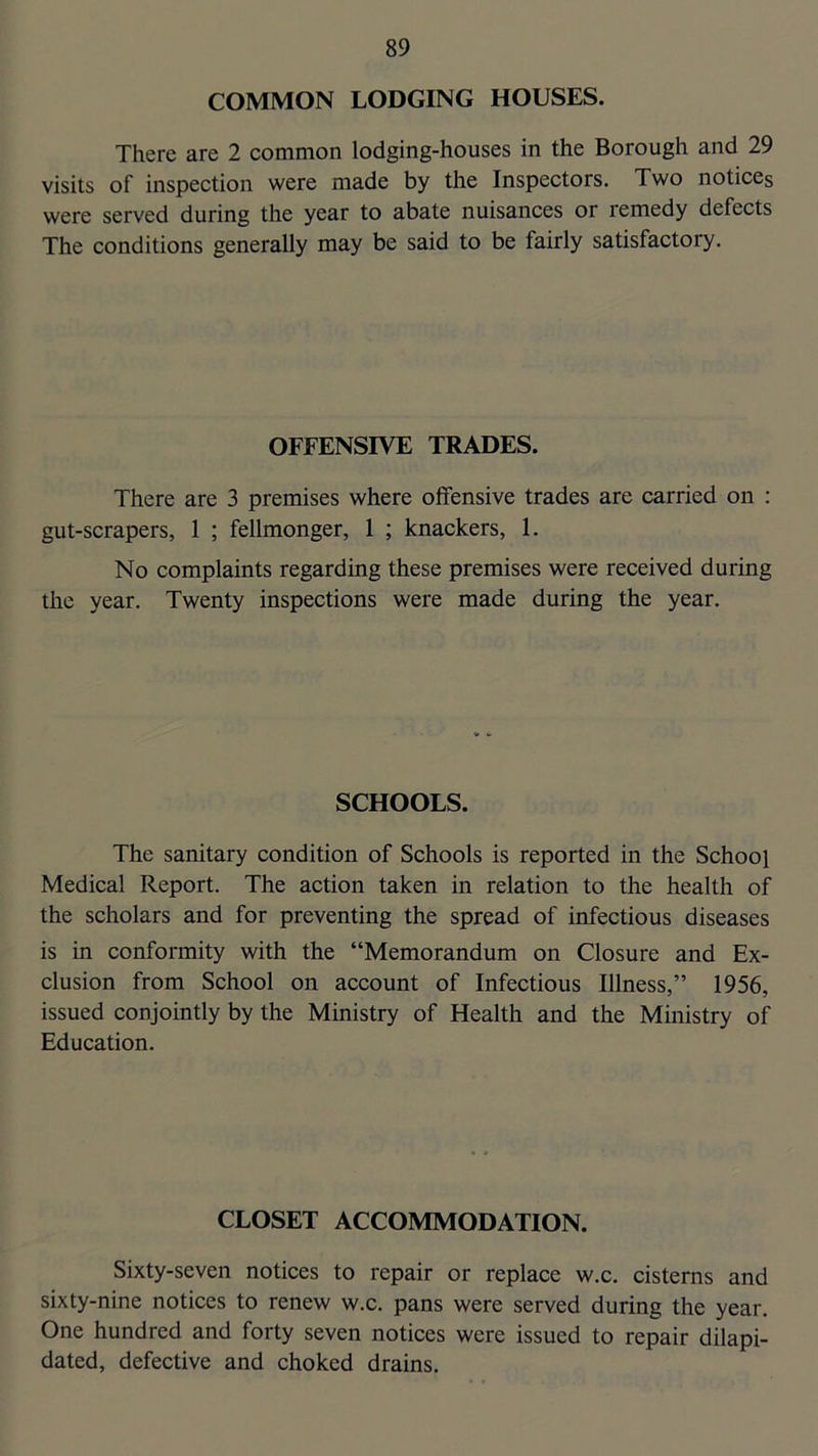 COMMON LODGING HOUSES. There are 2 common lodging-houses in the Borough and 29 visits of inspection were made by the Inspectors. Two notices were served during the year to abate nuisances or remedy defects The conditions generally may be said to be fairly satisfactory. OFFENSIVE TRADES. There are 3 premises where offensive trades are carried on ; gut-scrapers, 1 ; fellmonger, 1 ; knackers, 1. No complaints regarding these premises were received during the year. Twenty inspections were made during the year. SCHOOLS. The sanitary condition of Schools is reported in the School Medical Report. The action taken in relation to the health of the scholars and for preventing the spread of infectious diseases is in conformity with the “Memorandum on Closure and Ex- clusion from School on account of Infectious Illness,” 1956, issued conjointly by the Ministry of Health and the Ministry of Education. CLOSET ACCOMMODATION. Sixty-seven notices to repair or replace w.c. cisterns and sixty-nine notices to renew w.c. pans were served during the year. One hundred and forty seven notices were issued to repair dilapi- dated, defective and choked drains.