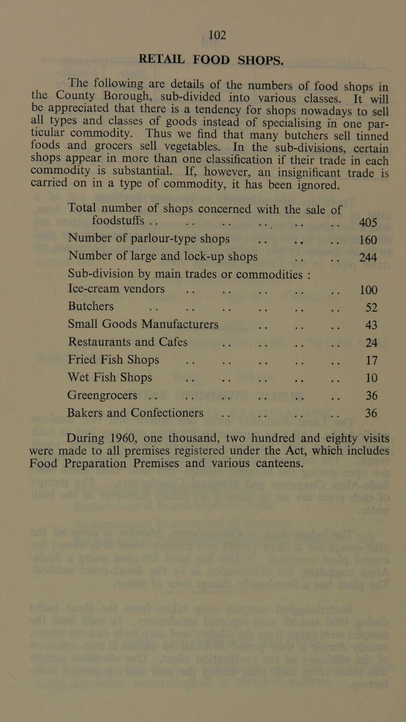 RETAIL FOOD SHOPS. The following are details of the numbers of food shops in the County Borough, sub-divided into various classes. It will be appreciated that there is a tendency for shops nowadays to sell all types and classes of goods instead of specialising in one par- ticular commodity. Thus we find that many butchers sell tinned foods and grocers sell vegetables. In the sub-divisions, certain shops appear in more than one classification if their trade in each commodity is substantial. If, however, an insignificant trade is carried on in a type of commodity, it has been ignored. Total number of shops concerned with the sale of foodstuffs .. .. 405 Number of parlour-type shops .. 160 Number of large and lock-up shops .. 244 Sub-division by main trades or commodities : Ice-cream vendors .. 100 Butchers 52 Small Goods Manufacturers 43 Restaurants and Cafes 24 Fried Fish Shops 17 Wet Fish Shops 10 Greengrocers 36 Bakers and Confectioners 36 During 1960, one thousand, two hundred and eighty visits were made to all premises registered under the Act, which includes Food Preparation Premises and various canteens.