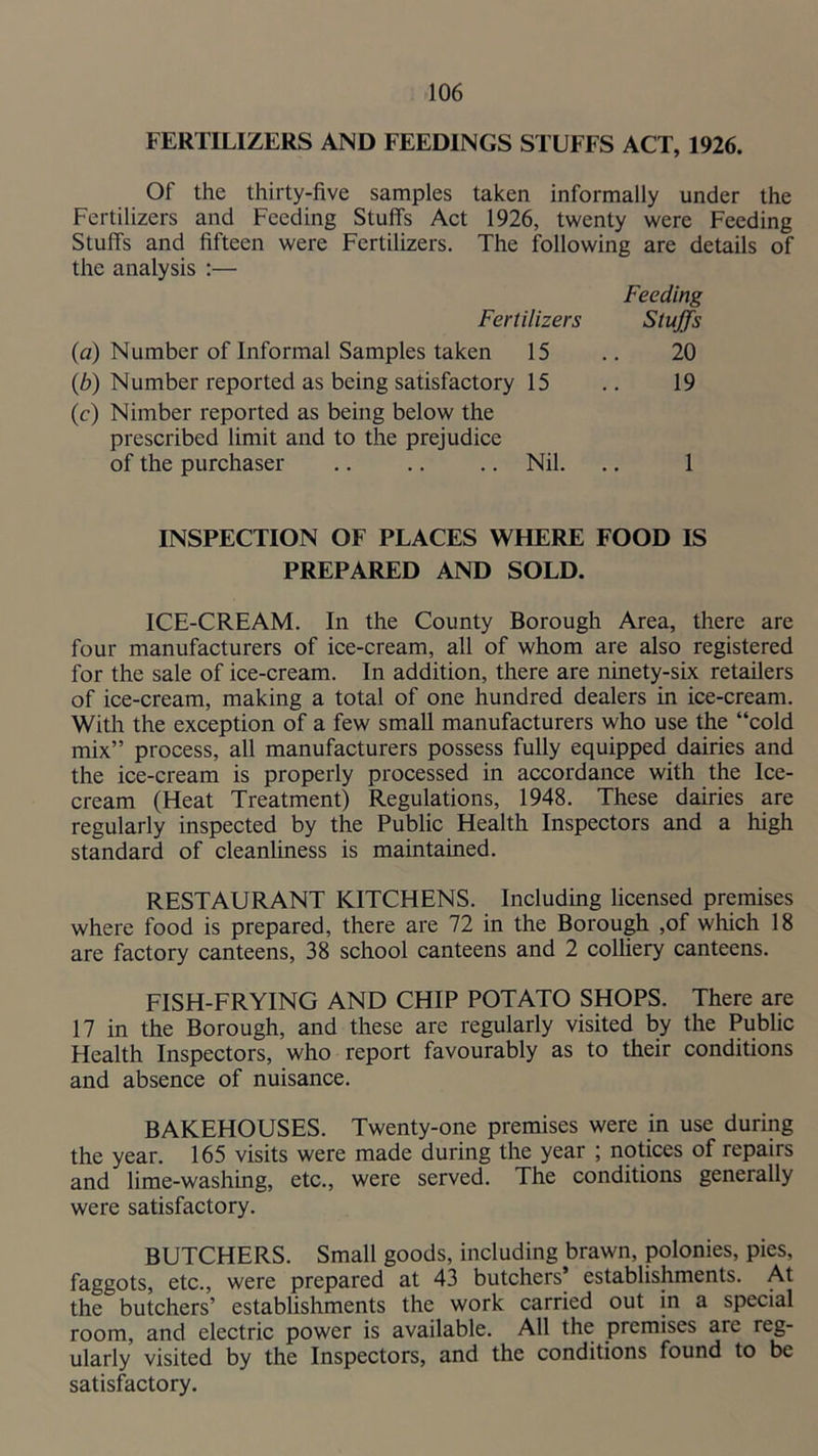 FERTILIZERS AND FEEDINGS STUFFS ACT, 1926. Of the thirty-five samples taken informally under the Fertilizers and Feeding Stuff's Act 1926, twenty were Feeding Stuff's and fifteen were Fertilizers. The following are details of the analysis ;— Feeding Fertilizers Stuffs (a) Number of Informal Samples taken 15 .. 20 (b) Number reported as being satisfactory 15 .. 19 (c) Nimber reported as being below the prescribed limit and to the prejudice of the purchaser ,. .. .. Nil. .. 1 INSPECTION OF PLACES WHERE FOOD IS PREPARED AND SOLD. ICE-CREAM. In the County Borough Area, there are four manufacturers of ice-cream, all of whom are also registered for the sale of ice-cream. In addition, there are ninety-six retailers of ice-cream, making a total of one hundred dealers in ice-cream. With the exception of a few small manufacturers who use the “cold mix” process, all manufacturers possess fully equipped dairies and the ice-cream is properly processed in accordance with the Ice- cream (Heat Treatment) Regulations, 1948. These dairies are regularly inspected by the Public Health Inspectors and a high standard of cleanliness is maintamed. RESTAURANT KITCHENS. Including licensed premises where food is prepared, there are 72 in the Borough ,of which 18 are factory canteens, 38 school canteens and 2 colliery canteens. FISH-FRYING AND CHIP POTATO SHOPS. There are 17 in the Borough, and these are regularly visited by the Public Health Inspectors, who report favourably as to their conditions and absence of nuisance. BAKEHOUSES. Twenty-one premises were in use during the year. 165 visits were made during the year ; notices of repairs and lime-washing, etc., were served. The conditions generally were satisfactory. BUTCHERS. Small goods, including brawn, polonies, pies, faggots, etc., were prepared at 43 butchers’ establishments. At the butchers’ establishments the work carried out in a special room, and electric power is available. All the premises are reg- ularly visited by the Inspectors, and the conditions found to be satisfactory.