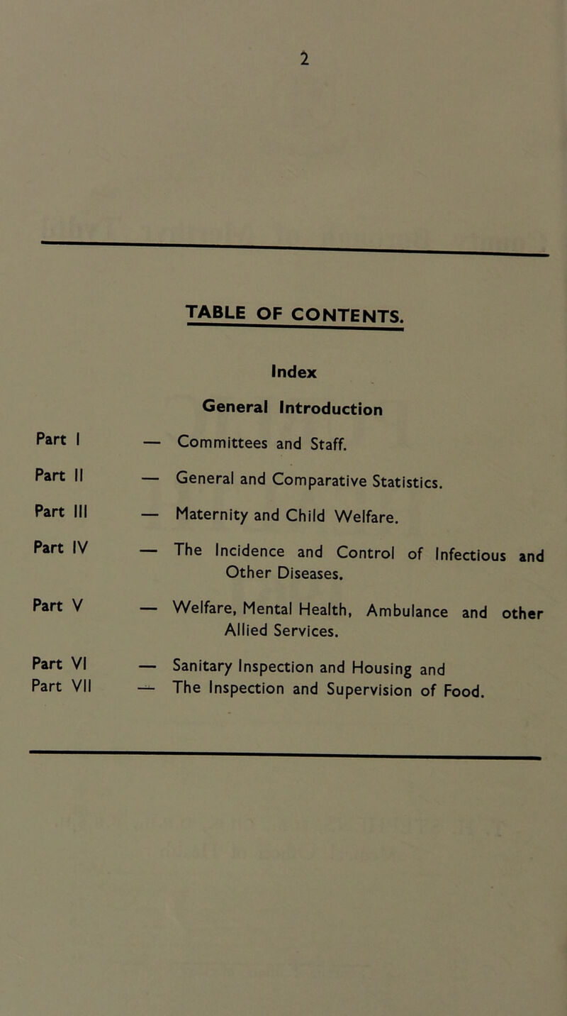 TABLE OF CONTENTS. Part I Part II Part III Part IV Part V Part VI Part VII Index General Introduction — Committees and Staff, — General and Comparative Statistics. — Maternity and Child Welfare. The Incidence and Control of Infectious and Other Diseases. — Welfare, Mental Health, Ambulance and other Allied Services. — Sanitary Inspection and Housing and — The Inspection and Supervision of Food.