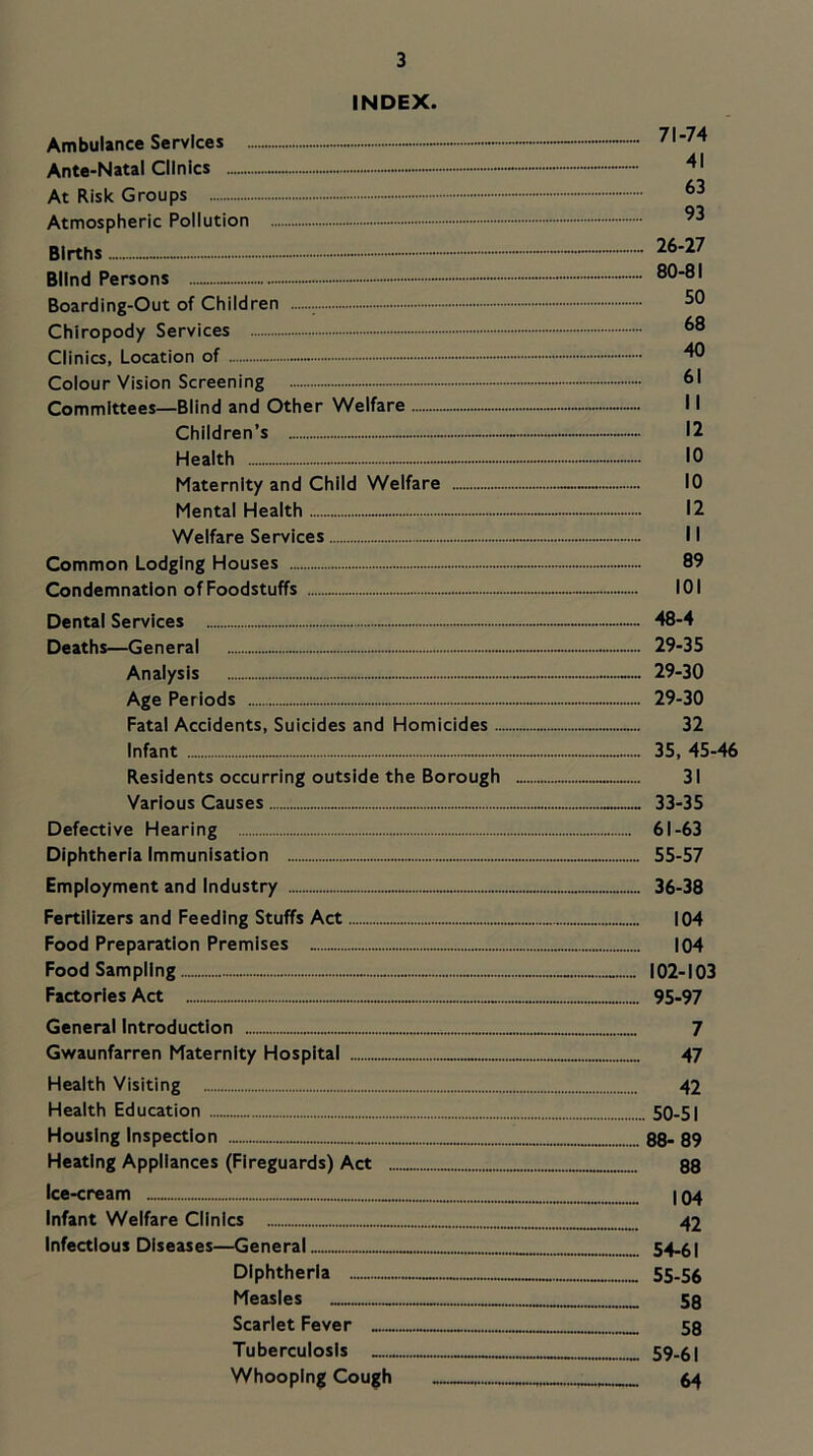 INDEX. Ambulance Services - - 71-74 Ante-Natal Clinics At Risk Groups Atmospheric Pollution Births - 26-27 Blind Persons - ••••- 80-81 Boarding-Out of Children 50 Chiropody Services 88 Clinics, Location of - Colour Vision Screening - 81 Committees—Blind and Other Welfare 11 Children’s 12 Health 10 Maternity and Child Welfare 10 Mental Health 12 Welfare Services 11 Common Lodging Houses 89 Condemnation of Foodstuffs 101 Dental Services 48-4 Deaths—General - 29-35 Analysis 29-30 Age Periods 29-30 Fatal Accidents, Suicides and Homicides 32 Infant 35, 45-46 Residents occurring outside the Borough 31 Various Causes 33-35 Defective Hearing 61-63 Diphtheria Immunisation 55-57 Employment and Industry 36-38 Fertilizers and Feeding Stuffs Act 104 Food Preparation Premises 104 Food Sampling 102-103 Factories Act 95-97 General Introduction 7 Gwaunfarren Maternity Hospital 47 Health Visiting 42 Health Education 50-51 Housing Inspection 88- 89 Heating Appliances (Fireguards) Act 88 Ice-cream I q4 Infant Welfare Clinics 42 Infectious Diseases—General 54-61 Diphtheria 55.56 Measles 58 Scarlet Fever 58 Tuberculosis 59-61 Whooping Cough 64