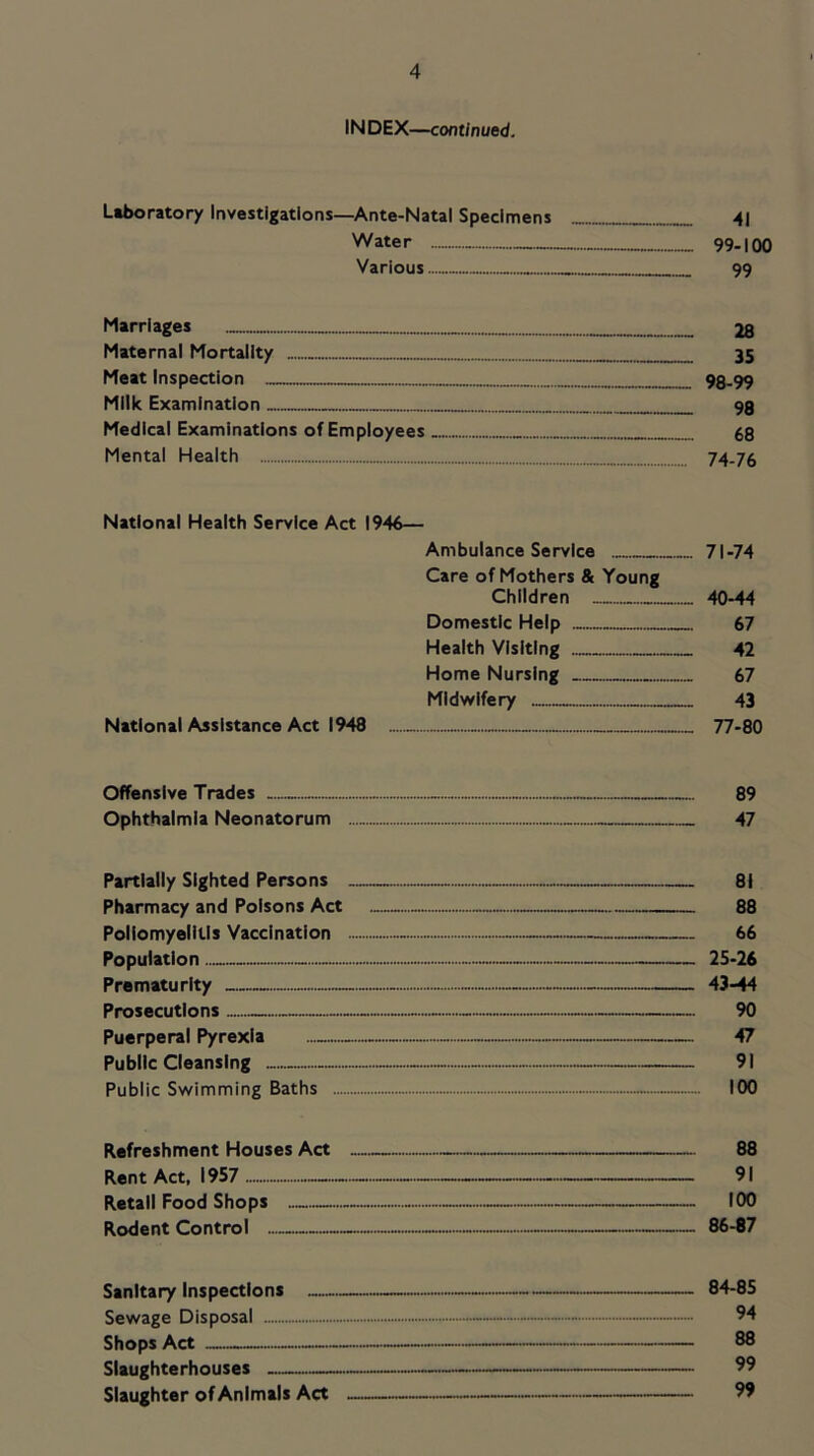 INDEX—continued. Liboratory Investigations—Ante-Natal Specimens 4] Water 99.100 Various 99 Marriages 28 Maternal Mortality 35 Meat Inspection 98-99 Milk Examination 9g Medical Examinations of Employees 68 Mental Health 74-76 National Health Service Act 1946— Ambulance Service 71-74 Care of Mothers & Young Children 40-44 Domestic Help 67 Health Visiting 42 Home Nursing 67 Midwifery 43 National Assistance Act 1948 77-80 Offensive Trades 89 Ophthalmia Neonatorum 47 Partially Sighted Persons — — 81 Pharmacy and Poisons Act 88 Poliomyelitis Vaccination 66 Population 25-26 Prematurity - - — 43-44 Prosecutions — - 90 Puerperal Pyrexia 47 Public Cleansing - 91 Public Swimming Baths 100 Refreshment Houses Act - 88 Rent Act, 1957 — 91 Retail Food Shops 100 Rodent Control 86-87 Sanitary Inspections 84-85 Sewage Disposal 94 Shops Act 88 Slaughterhouses — 99 Slaughter of Animals Act — 99