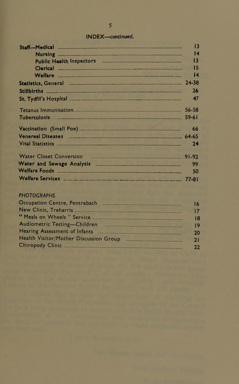 INDEX—cont/nued. Stiff—Medical - - - - - 13 Nursing - - 14 Public Health Inspectors 13 Clerical — - - 15 Welfare 14 Statistics, General — - - - 24-38 Stillbirths - - - 26 St. Tydfil’s Hospital - - 47 Tetanus Immunisation 56-58 Tuberculosis 59-61 Vaccination (Small Pox) 66 Venereal Diseases 64-65 Vital Statistics 24 Water Closet Conversion 91-92 Water and Sewage Analysis 99 Welfare Foods 50 Welfare Services 77-81 PHOTOGRAPHS Occupation Centre, Pentrebach |6 New Clinic, Treharris I7 ” Meals on Wheels ” Service 18 Audiometric Testing—Children 19 Hearing Assessment of Infants 20 Health Visitor/Mother Discussion Group 21 Chiropody Clinic 22