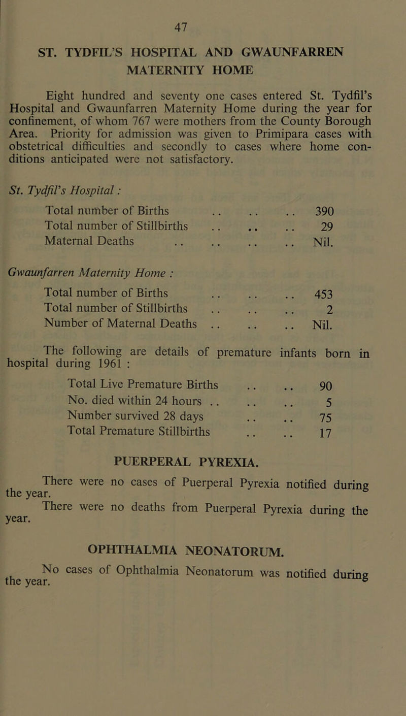 ST. TYDFIL’S HOSPITAL AND GWAUNFARREN MATERNITY HOME Eight hundred and seventy one cases entered St. Tydfil’s Hospital and Gwaunfarren Maternity Home during the year for confinement, of whom 767 were mothers from the County Borough Area. Priority for admission was given to Primipara cases with obstetrical difficulties and secondly to cases where home con- ditions anticipated were not satisfactory. St. Tydfil’s Hospital: Total number of Births Total number of Stillbirths Maternal Deaths Gwaunfarren Maternity Home : Total number of Births Total number of Stillbirths Number of Maternal Deaths 390 29 Nil. 453 2 Nil. The following are details of premature infants born in hospital during 1961 ; Total Live Premature Births No. died within 24 hours .. Number survived 28 days Total Premature Stillbirths 90 5 75 17 PUERPERAL PYREXIA. There were no cases of Puerperal Pyrexia notified during the year. There were no deaths from Puerperal Pyrexia during the year. OPHTHALMIA NEONATORUM. No cases of Ophthalmia Neonatorum was notified durine the year. ®