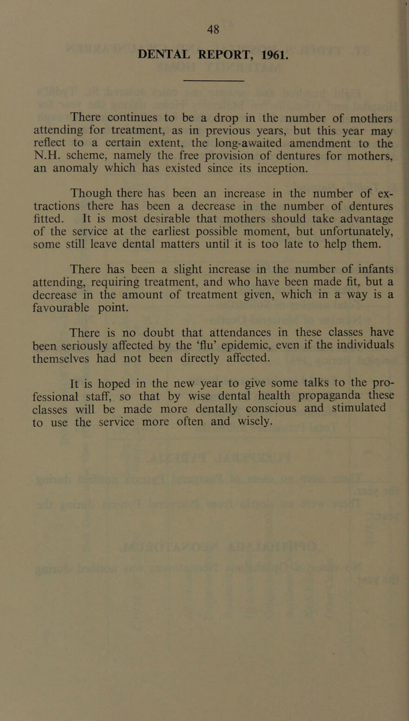 DENTAL REPORT, 1961. There continues to be a drop in the number of mothers attending for treatment, as in previous years, but this year may reflect to a certain extent, the long-awaited amendment to the N.H. scheme, namely the free provision of dentures for mothers, an anomaly which has existed since its inception. Though there has been an increase in the number of ex- tractions there has been a decrease in the number of dentures fitted. It is most desirable that mothers should take advantage of the service at the earliest possible moment, but unfortunately, some still leave dental matters until it is too late to help them. There has been a slight increase in the number of infants attending, requiring treatment, and who have been made fit, but a decrease in the amount of treatment given, which in a way is a favourable point. There is no doubt that attendances in these classes have been seriously affected by the ‘flu’ epidemic, even if the individuals themselves had not been directly affected. It is hoped in the new year to give some talks to the pro- fessional staflF, so that by wise dental health propaganda these classes will be made more dentally conscious and stimulated to use the service more often and wisely.