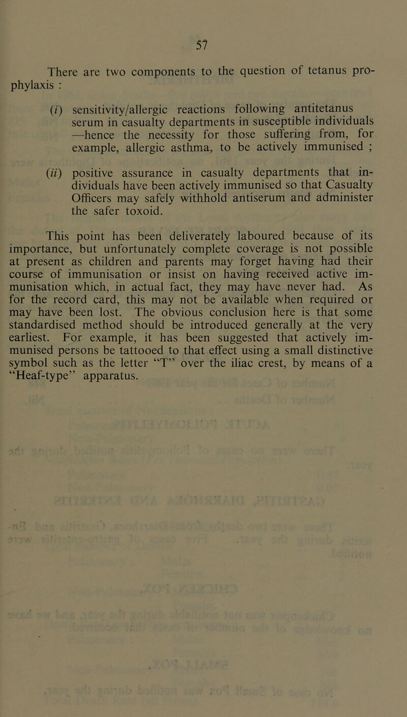 There are two components to the question of tetanus pro- phylaxis : (/) sensitivity/allergic reactions following antitetanus serum in casualty departments in susceptible individuals —hence the necessity for those suffering from, for example, allergic asthma, to be actively immunised ; (;7) positive assurance in casualty departments that in- dividuals have been actively immunised so that Casualty Officers may safely withhold antiserum and administer the safer toxoid. This point has been deliverately laboured because of its importance, but unfortunately complete coverage is not possible at present as children and parents may forget having had their course of immunisation or insist on having received active im- munisation which, in actual fact, they may have never had. As for the record card, this may not be available when required or may have been lost. The obvious conclusion here is that some standardised method should be introduced generally at the very earhest. For example, it has been suggested that actively im- munised persons be tattooed to that effect using a small distinctive symbol such as the letter “T” over the iliac crest, by means of a “Heaf-type” apparatus.