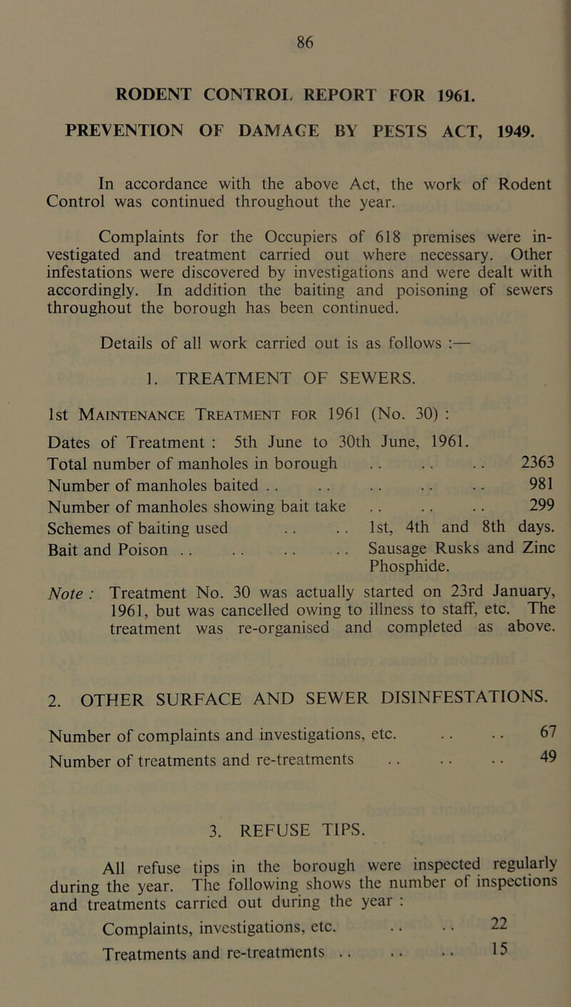 RODENT CONTROI. REPORT FOR 1961. PREVENTION OF DAMAGE BY PESTS ACT, 1949. In accordance with the above Act, the work of Rodent Control was continued throughout the year. Complaints for the Occupiers of 618 premises were in- vestigated and treatment carried out where necessary. Other infestations were discovered by investigations and were dealt with accordingly. In addition the baiting and poisoning of sewers throughout the borough has been continued. Details of all work carried out is as follows :— 1. TREATMENT OF SEWERS. 1st Maintenance Treatment for 1961 (No. 30) : Dates of Treatment : 5th June to 30th June, 1961. Total number of manholes in borough .. .. .. 2363 Number of manholes baited .. .. .. .. .. 981 Number of manholes showing bait take .. .. .. 299 Schemes of baiting used .. .. 1 st, 4th and 8th days. Bait and Poison Sausage Rusks and Zinc Phosphide. Note : Treatment No. 30 was actually started on 23rd January, 1961, but was cancelled owing to illness to staff, etc. The treatment was re-organised and completed as above. 2. OTHER SURFACE AND SEWER DISINFESTATIONS. Number of complaints and investigations, etc. .. .. 6 Number of treatments and re-treatments .. .. .. 4' 3. REFUSE TIPS. All refuse tips in the borough were inspected regularly during the year. The following shows the number of inspections and treatments carried out during the year : Complaints, investigations, etc. .. . • 22 Treatments and re-treatments 15