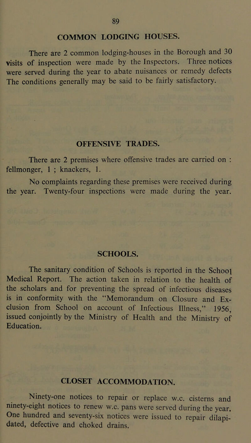 COMMON LODGING HOUSES. There are 2 common lodging-houses in the Borough and 30 visits of inspection were made by the Inspectors. Three notices were served during the year to abate nuisances or remedy defects The conditions generally may be said to be fairly satisfactory. OFFENSIVE TRADES. There are 2 premises where offensive trades are carried on : fellmonger, 1 ; knackers, 1. No complaints regarding these premises were received during the year. Twenty-four inspections were made during the year. SCHOOLS. The sanitary condition of Schools is reported in the School Medical Report. The action taken in relation to the health of the scholars and for preventing the spread of infectious diseases is in conformity with the “Memorandum on Closure and Ex- clusion from School on account of Infectious Illness,” 1956, issued conjointly by the Ministry of Health and the Ministry of Education. CLOSET ACCOMMODATION. Ninety-one notices to repair or replace w.c. cisterns and ninety-eight notices to renew w.c. pans were served during the year. One hundred and seventy-six notices were issued to repair dilapi- dated, defective and choked drains.