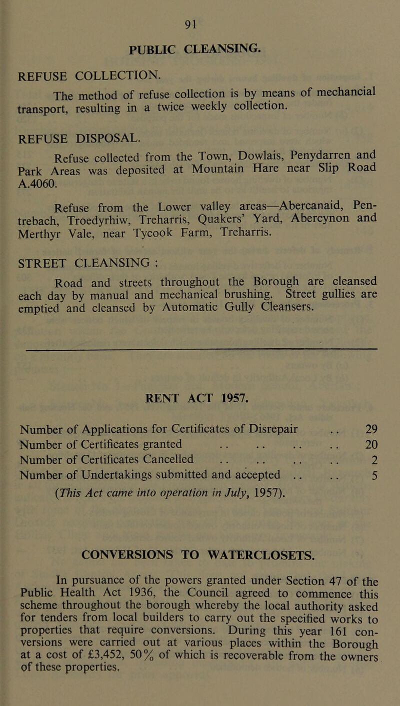 PUBLIC CLEANSING. REFUSE COLLECTION. The method of refuse collection is by nieans of mechancial transport, resulting in a twice weekly collection. REFUSE DISPOSAL. Refuse collected from the Town, Dowlais, Penydarren and Park Areas was deposited at Mountain Hare near Slip Road A.4060. Refuse from the Lower valley areas—Abercanaid, Pen- trebach, Troedyrhiw, Treharris, Quakers’ Yard, Abercynon and Merthyr Vale, near Tycook Farm, Treharris. STREET CLEANSING : Road and streets throughout the Borough are cleansed each day by manual and mechanical brushing. Street gullies are emptied and cleansed by Automatic Gully Cleansers. {This Act came into operation in July, 1957). CONVERSIONS TO WATERCLOSETS. In pursuance of the powers granted under Section 47 of the Public Health Act 1936, the Council agreed to commence this scheme throughout the borough whereby the local authority asked for tenders from local builders to carry out the specified works to properties that require conversions. During this year 161 con- versions were carried out at various places within the Borough at a cost of £3,452, 50% of which is recoverable from the owners of these properties. RENT ACT 1957. Number of Applications for Certificates of Disrepair Number of Certificates granted Number of Certificates Cancelled Number of Undertakings submitted and accepted .. 29 20 2 5