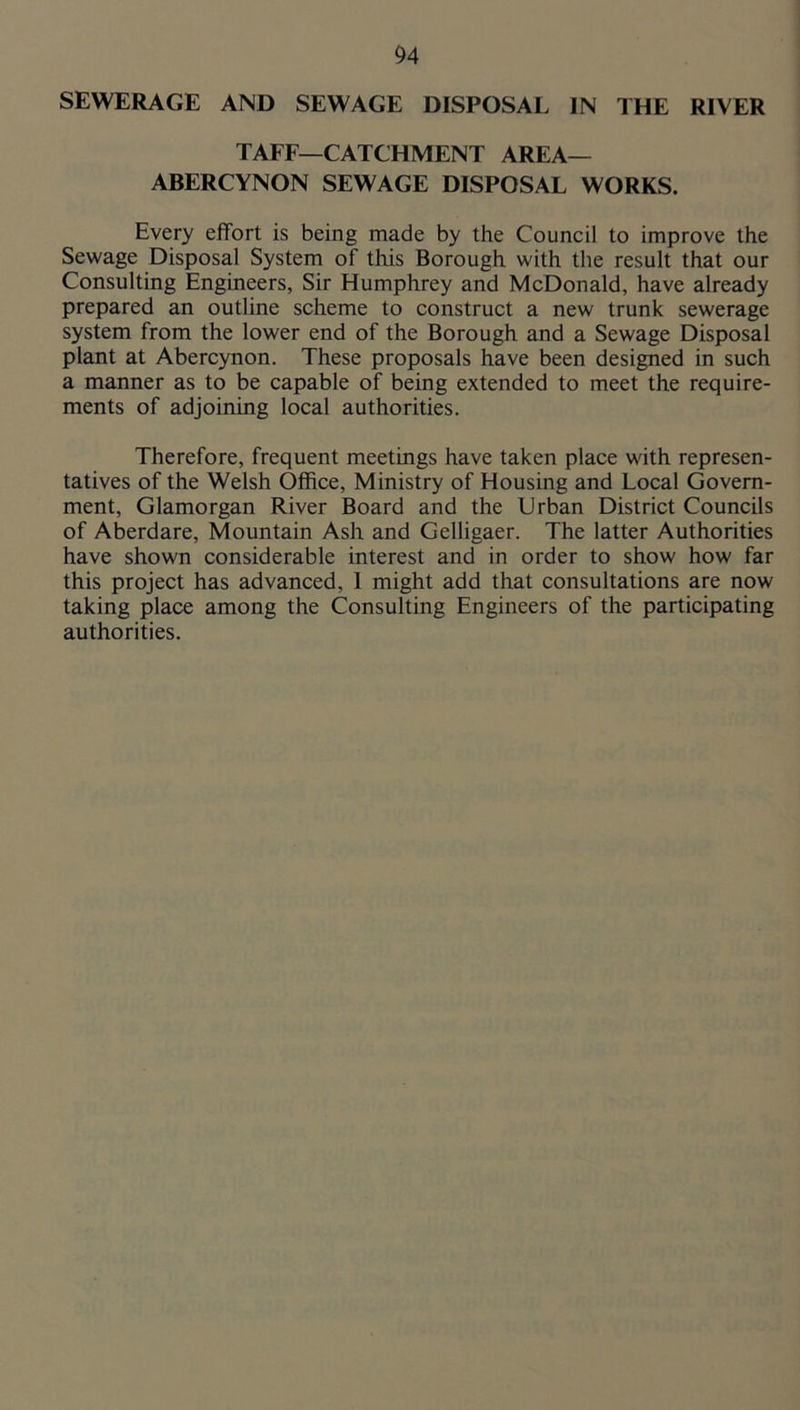 SEWERAGE AND SEWAGE DISPOSAL IN THE RIVER TAFF—CATCHMENT AREA— ABERCYNON SEWAGE DISPOSAL WORKS. Every effort is being made by the Council to improve the Sewage Disposal System of this Borough with tlie result that our Consulting Engineers, Sir Humphrey and McDonald, have already prepared an outline scheme to construct a new trunk sewerage system from the lower end of the Borough and a Sewage Disposal plant at Abercynon. These proposals have been designed in such a manner as to be capable of being extended to meet the require- ments of adjoining local authorities. Therefore, frequent meetings have taken place with represen- tatives of the Welsh Office, Ministry of Housing and Local Govern- ment, Glamorgan River Board and the Urban District Councils of Aberdare, Mountain Ash and Gelligaer. The latter Authorities have shown considerable interest and in order to show how far this project has advanced, 1 might add that consultations are now taking place among the Consulting Engineers of the participating authorities.
