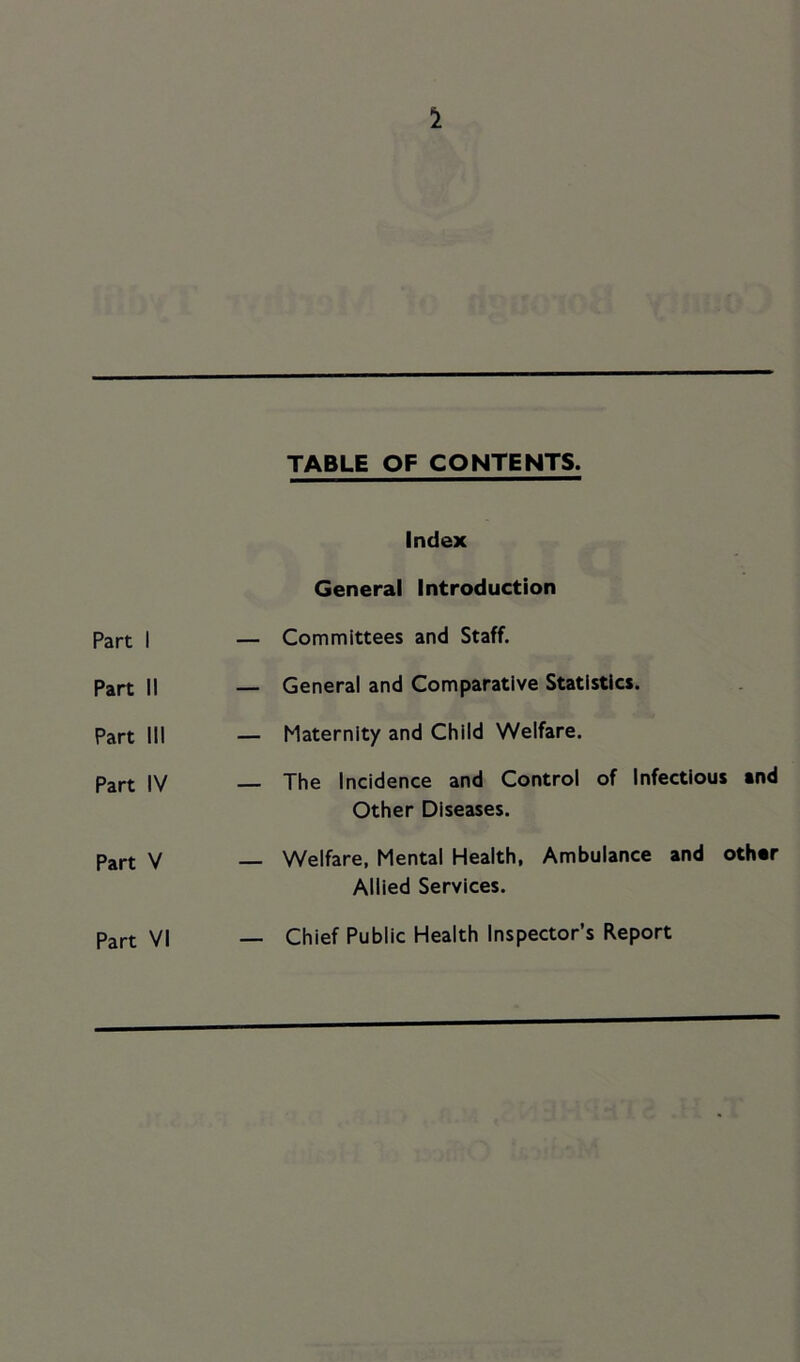 1 TABLE OF CONTENTS. Index General Introduction Part 1 — Committees and Staff. Part II — General and Comparative Statistics. Part III — Maternity and Child Welfare. Part IV — The Incidence and Control of Infectious and Other Diseases. Part V Welfare, Mental Health, Ambulance and other Allied Services. Part VI — Chief Public Health Inspector’s Report