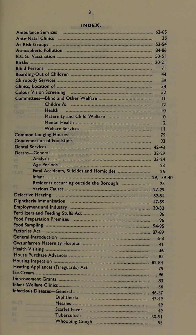INDEX. Ambulance Services 62-65 Ante-Natal Clinics 35 At Risk Groups 52-54 Atmospheric Pollution 84-86 B.C.G. Vaccination 50-51 Births- 20-21 Blind Persons 71 Boarding-Out of Children 44 Chiropody Services 59 Clinics, Location of 34 Colour Vision Screening 52 Committees—Blind and Other Welfare 11 Children’s 12 Health - 10 Maternity and Child Welfare 10 Mental Health 12 Welfare Services 11 Common Lodging Houses 79 Condemnation of Foodstuffs 93 Dental Services 42-43 Deaths—General - 22-29 Analysis 23-24 Age Periods ■ 23 Fatal Accidents, Suicides and Homicides 26 Infant 29, 39-40 Residents occurring outside the Borough 25 Various Causes 27-29 Defective Hearing 52-54 Diphtheria Immunisation 47-59 Employment and Industry 30-32 Fertilizers and Feeding Stuffs Act 96 Food Preparation Premises 96 Food Sampling 94-95 Factories Act 87-89 General Introduction 6-8 Gwaunfarren Maternity Hospital 41 Health Visiting 3^ House Purchase Advances 83 Housing Inspection 82-84 Heating Appliances (Fireguards) Act 79 Ice-Cream Improvement Grants ’ 83 Infant Welfare Clinics 38 Infectious Diseases—General 46-57 Diphtheria 47-49 Measles 49 Scarlet Fever 49 Tuberculosis 50-51 Whooping Cough 55