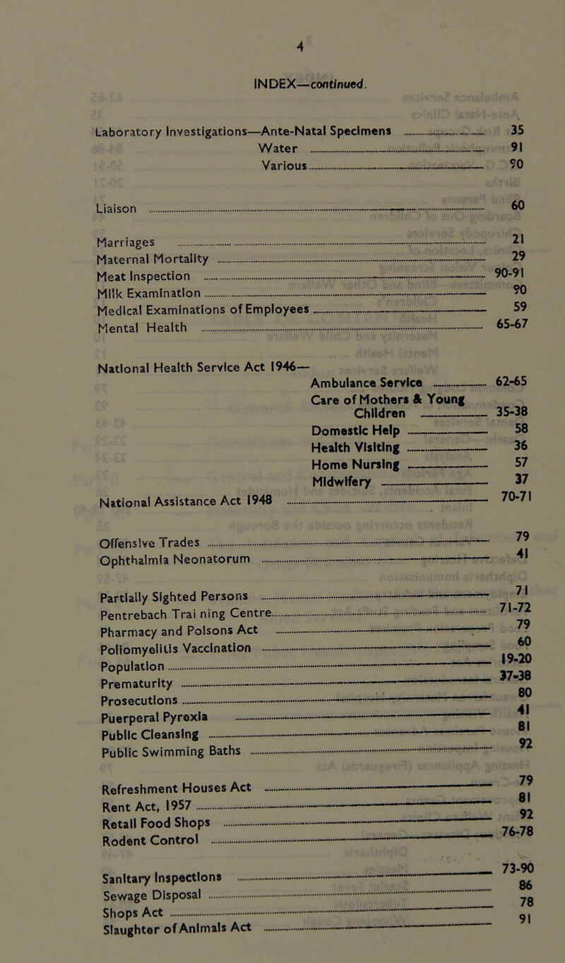 INDEX—continued. Laboratory Investigations—Ante-Natal Specimens 35 Water 91 Various 90 Liaison 60 Marriages - Maternal Mortality — - Meat Inspection - Milk Examination - Medical Examinations of Employees Mental Health 21 29 90-91 90 59 65-67 National Health Service Act 1946 National Assistance Act 1948 Ambulance Service Care of Mothers & Young rh||dr«>n _ 62-65 _ 35-38 58 Health VIsItInr 36 MrtmA Niirslntf 57 37 70-71 Offensive Trades Ophthalmia Neonatorum Partially Sighted Persons - — Pentrebach Trai ning Centre Pharmacy and Poisons Act - Poliomyelitis Vaccination - — Population — Prematurity — Prosecutions — Puerperal Pyrexia Public Cleansing - Public Swimming Baths 71 71-72 79 60 19-20 37-38 80 41 81 92 Refreshment Houses Act — Rent Act, 1957 Retail Food Shops Rodent Control 79 81 92 76-78 Sanitary Inspections Sewage Disposal Shops Act — Slaughter of Animals Act 73-90 86 78 91