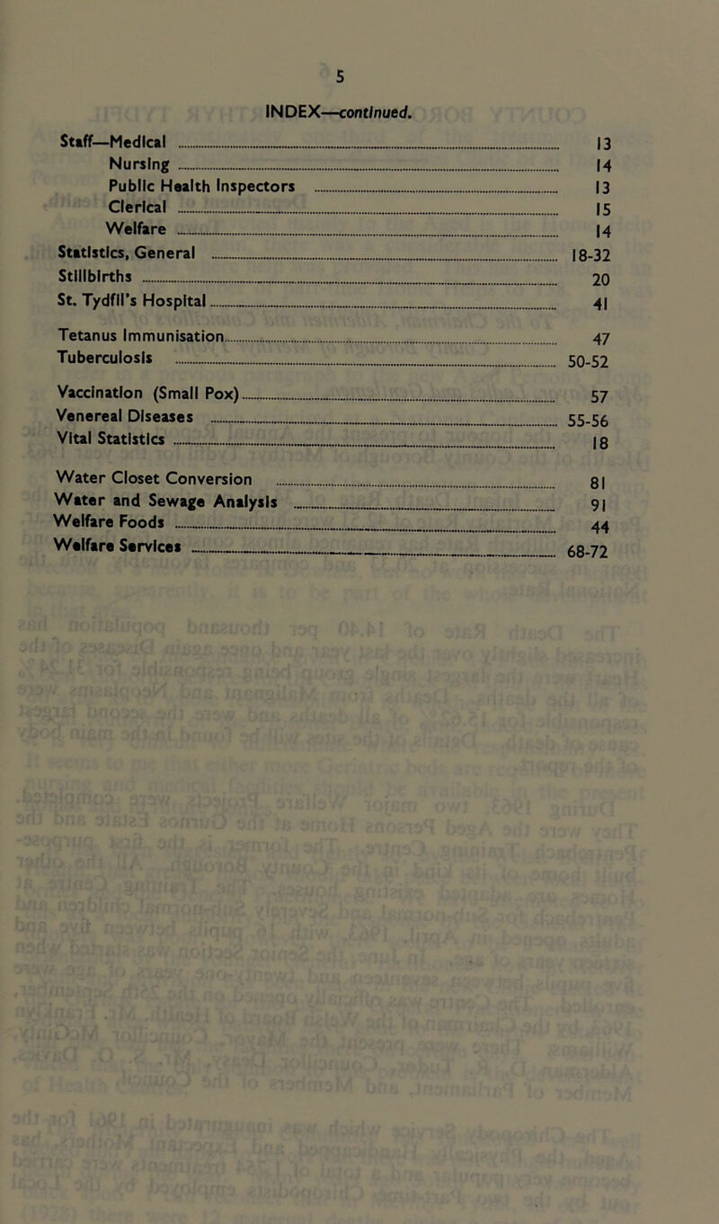 INDEX—continued. Staff—Medical 13 Nursing 14 Public Health Inspectors 13 Clerical 15 Welfare I4 Statistics, General 18-32 Stillbirths 20 St. Tydfil’s Hospital 41 Tetanus Immunisation 47 Tuberculosis 50-52 Vaccination (Small Pox) 57 Venereal Diseases 55-56 Vlul Statistics 18 Water Closet Conversion 81 Water and Sewage Analysis 91 Welfare Foods _ 44 Welfare Services 68-72