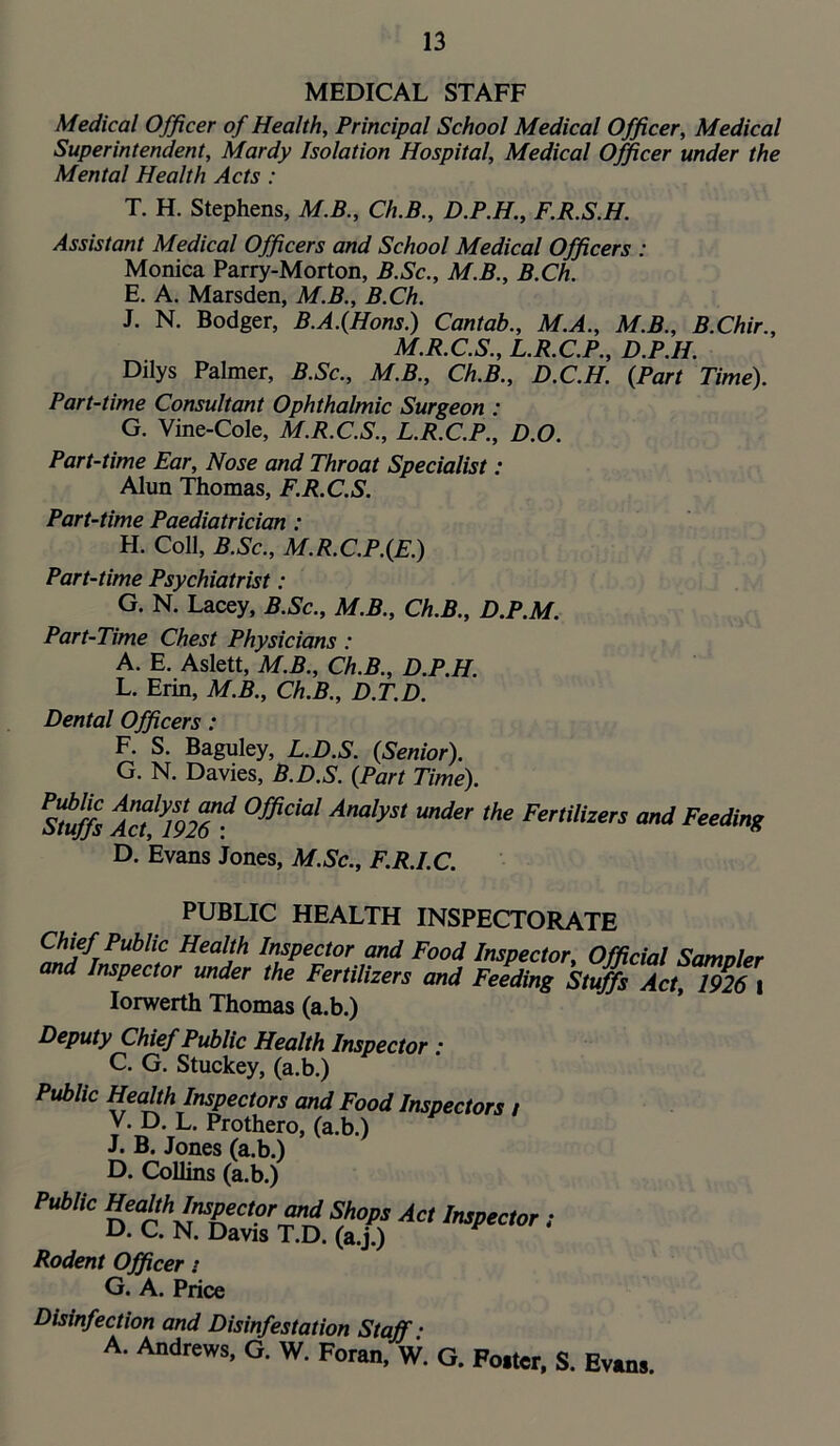 MEDICAL STAFF Medical Officer of Health, Principal School Medical Officer, Medical Superintendent, Mardy Isolation Hospital, Medical Officer under the Mental Health Acts : T. H. Stephens, M.B., Ch.B., D.P.H, F.R.S.H. Assistant Medical Officers and School Medical Officers : Monica Parry-Morton, B.Sc., M.B., B.Ch. E. A. Marsden, M.B., B.Ch. J. N. Bodger, B.A.(Hons.) Cantab., M.A., M.B., B.Chir., M.R.C.S., L.R.C.P., D.P.H. Dilys Palmer, B.Sc., M.B., Ch.B., D.C.H. {Part Time). Part-time Consultant Ophthalmic Surgeon : G. Vine-Cole, M.R.C.S., L.R.C.P., D.O. Part-time Ear, Nose and Throat Specialist: Alun Thomas, F.R.C.S. Part-time Paediatrician: H. Coll, B.Sc., M.R.C.P.{E.) Part-time Psychiatrist: G. N. Lacey, B.Sc., M.B., Ch.B., D.P.M. Part-Time Chest Physicians: A. E. Aslett, M.B., Ch.B., D.P.H. L. Erin, M.B., Ch.B., D.T.D. Dental Officers: F. S. Baguley, L.D.S. {Senior). G. N. Davies, B.D.S. {Part Time). ^^uffs Acf^mT^ Official Analyst under the Fertilizers and Feeding D. Evans Jones, M.Sc., F.R.I.C. PUBLIC HEALTH INSPECTORATE Chief Public Health Inspector and Food Inspector, Official Samoler and Inspector under the Fertilizers and Feeding Stuffs Act, 1926 i lorwerth Thomas (a.b.) Deputy Chief Public Health Inspector : C. G. Stuckey, (a.b.) Public Health Inspectors and Food Inspectors / V. D. L. Prothero, (a.b.) J. B. Jones (a.b.) D. Collins (a.b.) Public »‘<^>>ruspec,pr^ Shops Act Impcctor i D. C. N. Davis T.D. (a.j.) Rodent Officer t G. A. Price Disinfection and Disinfestation Staff: A. Andrews, G. W. Foran, W. G. Foster, S. Evans.