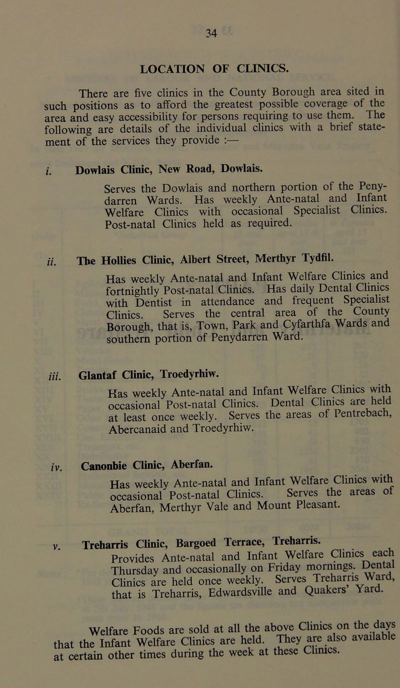 LOCATION OF CLINICS. There are five clinics in the County Borough area sited in such positions as to afford the greatest possible coverage of the area and easy accessibility for persons requiring to use them. The following are details of the individual clinics with a brief state- ment of the services they provide :— i. Dowlais Clinic, New Road, Dowlais. Serves the Dowlais and northern portion of the Peny- darren Wards. Has weekly Ante-natal and Infant Welfare Clinics with occasional Specialist Clinics. Post-natal Clinics held as required. The HoUies Clinic, Albert Street, Merthyr Tydfil. Has weekly Ante-natal and Infant Welfare Clinics and fortnightly Post-natal Clinics. Has daily Dental Clinics with Dentist in attendance and frequent Specialist Clinics. Serves the central area of the County Borough, that is, Town, Park and Cyfarthfa Wards and southern portion of Penydarren Ward. Hi. Glantaf Clinic, Troedyrhiw. Has weekly Ante-natal and Infant Welfare Clinics with occasional Post-natal Clinics. Dental Clinics are held at least once weekly. Serves the areas of Pentrebach, Abercanaid and Troedyrhiw. Canonbie Clinic, Aberfan. Has weekly Ante-natal and Infant Welfare Clinics with occasional Post-natal Clinics. Serves the areas ot Aberfan, Merthyr Vale and Mount Pleasant. Treharris Clinic, Bargoed Terrace, Treharris. Provides Ante-natal and Infant Welfare Clinics each Thursday and occasionally on Friday mornings. Dental Clinics are held once weekly. Serves Treharns Ward, that is Treharris, Edwardsville and Quakers Yard. Welfare Foods are sold at all the above Climes on the days that the Infant Welfare Clinics are held. They are also available at certain other times during the week at these Chmes.