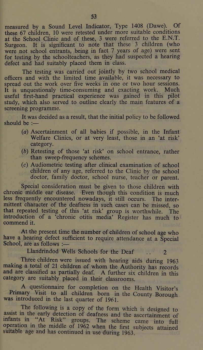 measured by a Sound Level Indicator, Type 1408 (Dawe). Of these 67 children, 10 were retested under more suitable conditions at the School Clinic and of these, 3 were referred to the E.N.T. Surgeon. It is significant to note that these 3 children (who were not school entrants, being in fact 7 years of age) were sent for testing by the schoolteachers, as they had suspected a hearing defect and had suitably placed them in class. The testing was carried out jointly by two school medical officers and with the limited time available, it was necessary to spread out the work over five weeks in one or two hour sessions. It is unquestionaly time-consuming and exacting work. Much useful first-hand practical experience was gained in this pilot study, which also served to outline clearly the main features of a screening programme. It was decided as a result, that the initial policy to be followed should be :— (a) Ascertainment of all babies if possible, in the Infant Welfare Clinics, or at very least, those in an ‘at risk’ category. (b) Retesting of those ‘at risk’ on school entrance, rather than sweep-frequency schemes. (c) Audiometric testing after clinical examination of school children of any age, referred to the Clinic by the school doctor, family doctor, school nurse, teacher or parent. Special consideration must be given to those children with chronic middle ear disease. Even though this condition is much less frequently encountered nowadays, it still occurs. The inter- mittent character of the deafness in such cases can be missed, so that repeated testing of this ‘at risk’ group is worthwhile. The introduction of a ‘chronic otitis media’ Register has much to commend it. At the present time the number of children of school age who have a hearing defect suflficient to require attendance at a Special School, are as follows :— Llandrindod Wells Schools for the Deaf .. 2 Three children were issued with hearing aids during 1963 making a total of 21 children of whom the Authority has records and are classified as partially deaf. A further six children in this category are suitably placed in their classrooms. A questionnaire for completion on the Health Visitor’s Primary Visit to all children born in the County Borough was introduced in the last quarter of 1961. The following is a copy of the form which is designed to assist m the early detection of deafness and the ascertainment of infants in “At Risk’’ groups. The scheme came into full operation in the middle of 1962 when the first subjects attained suitable age and has continued in use during 1963.