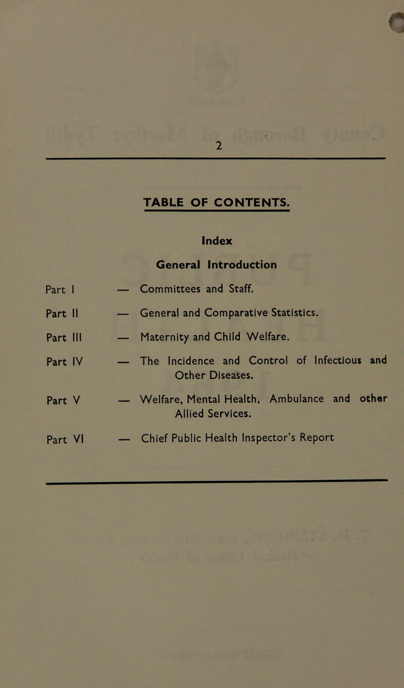 TABLE OF CONTENTS. Part I Part II Part III Part IV Part V Part VI Index General Introduction — Committees and Staff. — General and Comparative Statistics. — Maternity and Child Welfare. — The Incidence and Control of Infectious and Other Diseases. — Welfare, Mental Health, Ambulance and other Allied Services. — Chief Public Health Inspector’s Report
