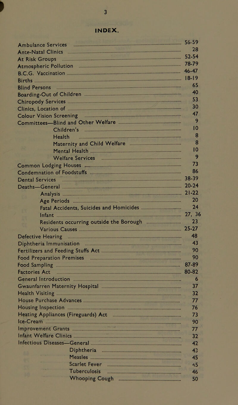 INDEX. Ambulance Services Ante-Natal Clinics At Risk Groups 56-59 28 52-54 7fl 79 Atmospheric Pollution B.C.G. Vaccination - 46-47 Births Blind Persons Boarding-Out of Children Chiropody Services Clinics, Location of Colour Vision Screening Committees—Blind and Other Welfare —^ Children’s - Health ® Maternity and Child Welfare - 8 Mental Health - 10 Welfare Services 9 Common Lodging Houses 73 Condemnation of Foodstuffs 86 Dental Services 38-39 Deaths—General 20-24 Analysis - 21-22 Age Periods 20 Fatal Accidents, Suicides and Homicides 24 Infant 27, 36 Residents occurring outside the Borough 23 Various Causes 25-27 Defective Hearing 48 Diphtheria Immunisation 43 Fertilizers and Feeding Stuffs Act 90 Food Preparation Premises 90 Food Sampling 87-89 Factories Act 80-82 General Introduction 6 Gwaunfarren Maternity Hospital 37 Health Visiting 32 House Purchase Advances 77 Housing Inspection 76 Heating Appliances (Fireguards) Act 73 Ice-Cream 90 Improvement Grants .^1.1 77 Infant Welfare Clinics 32 Infectious Diseases—General 42 Diphtheria 43 Measles 45 Scarlet Fever Tuberculosis 46 Whooping Cough 50