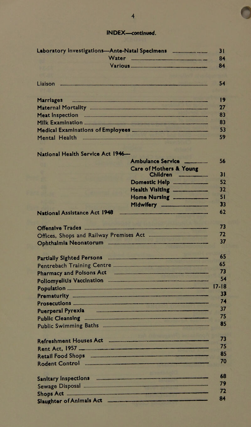 IN DEX—continued. Leboritory investigations—Ante-Natal Specimens 31 Water 84 Various 84 Liaison - 54 Marriages — — 19 Maternal Mortality — 27 Meat Inspection 83 Milk Examination 83 Medical Examinations of Employees 53 Mental Health 59 National Health Service Act 1946— Ambulance Service 56 Care of Mothers & Young Children 31 Domestic Help 52 Health Visiting 32 Home Nursing 51 Midwifery 33 National Assistance Act 1948 62 Offensive Trades — — 73 Offices, Shops and Railway Premises Act 72 Ophthalmia Neonatorum 37 Partially Sighted Persons — 65 Pentrebach Training Centre 65 Pharmacy and Poisons Act 73 Poliomyelitis Vaccination 54 Population 17-18 Prematurity - 53 Prosecutions 74 Puerperal Pyrexia 37 Public Cleansing 75 Public Swimming Baths — ®5 Refreshment Houses Act 73 Rent Act, 1957 — Retail Food Shops ®5 Rodent Control — —— Sanitary Inspections Sewage Disposal - — Shops Act — — Slaughter of Animals Act '■—