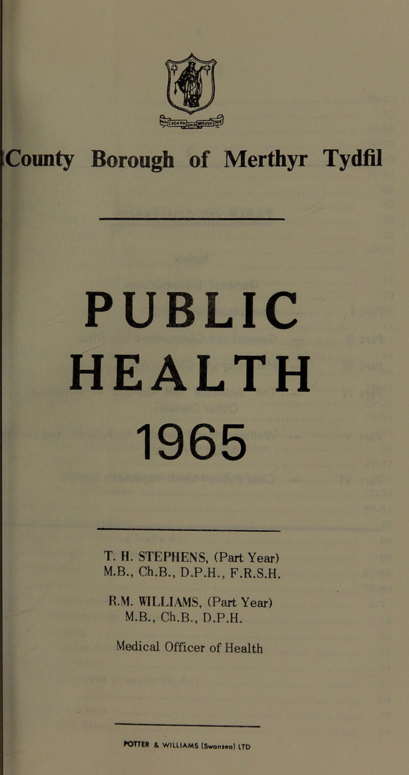 County Borough of Merthyr Tydfil PUBLIC HEALTH 1965 T. H. STEPHENS, (Part Year) M.B., Ch.B., D.P.H., F.R.S.H. R.M. WILLIAMS, (Part Year) M.B., Ch.B., D.P.H. Medical Officer of Health rone* & williams (Swoni.a) LTD