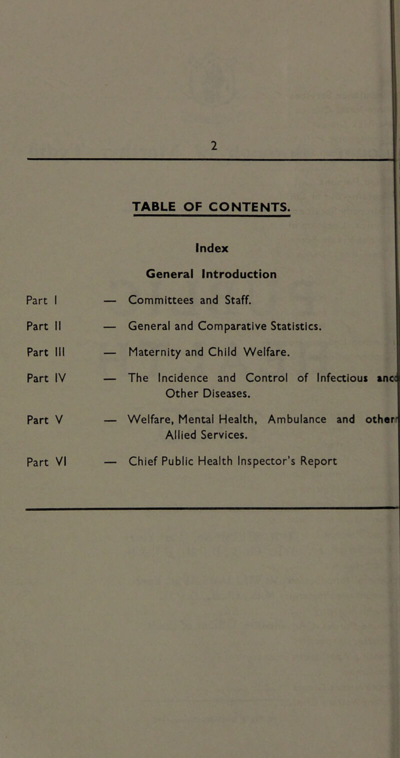 1 TABLE OF CONTENTS. Index General Introduction Part I — Committees and Staff. Part II — General and Comparative Statistics. Part III — Maternity and Child Welfare. Part IV — The Incidence and Control of Infertious »nc< Other Diseases. Part V — Welfare, Mental Health, Ambulance and otherr Allied Services. Part VI Chief Public Health Inspector’s Report