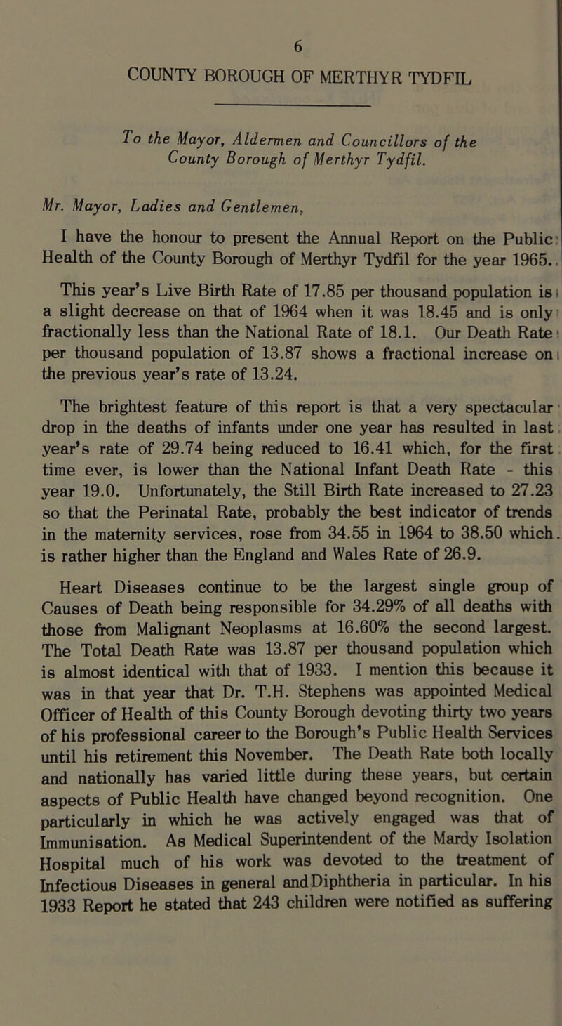 COUNTY BOROUGH OF MERTHYR TYDFIL To the Mayor, Aldermen and Councillors of the County Borough of Merthyr Tydfil. Mr. Mayor, Ladies and Gentlemen, I have the honour to present the Annual Report on the Public: Health of the County Borough of Merthyr Tydfil for the year 1965.. This year’s Live Birth Rate of 17.85 per thousand population isi a slight decrease on that of 1964 when it was 18.45 and is only fractionally less than the National Rate of 18.1. Our Death Rate* per thousand population of 13.87 shows a fractional increase on i the previous year’s rate of 13.24. The brightest feature of this report is that a very spectacular • drop in the deaths of infants under one year has resulted in last. year’s rate of 29.74 being reduced to 16.41 which, for the first time ever, is lower than the National Infant Death Rate - this year 19.0. Unfortunately, the Still Birth Rate increased to 27.23 so that the Perinatal Rate, probably the best indicator of trends in the maternity services, rose from 34.55 in 1964 to 38.50 which, is rather higher than the England and Wales Rate of 26.9. Heart Diseases continue to be the largest single group of Causes of Death being responsible for 34.29% of all deaths with those from Malignant Neoplasms at 16.60% the second largest. The Total Death Rate was 13.87 per thousand population which is almost identical with that of 1933. I mention this because it was in that year that Dr. T.H. Stephens was appointed Medical Officer of Health of this County Borough devoting thirty two years of his professional career to the Borough’s Public Health Services until his retirement this November. The Death Rate both locally and nationally has varied little during these years, but certain aspects of Public Health have changed beyond recognition. One particularly in which he was actively engaged was that of Immunisation. As Medical Superintendent of the Mardy Isolation Hospital much of his work was devoted to the treatment of Infectious Diseases in general and Diphtheria in particular. In his 1933 Report he stated that 243 children were notified as suffering