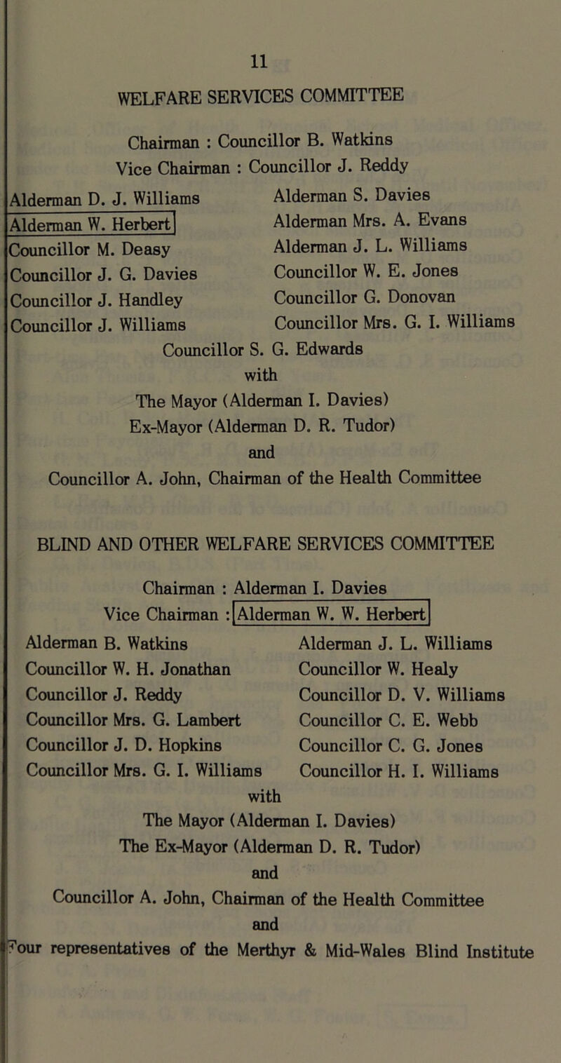 WELFARE SERVICES COMMITTEE Chairman : Councillor B. Watkins Vice Chairman : Councillor J. Reddy Alderman D. J. Williams Alderman W. Herbert Alderman S. Davies Alderman Mrs. A. Evans Alderman J. L. Williams Councillor W. E. Jones Councillor G. Donovan Councillor Mrs. G. I. Williams Councillor M. Deasy Councillor J. G. Davies Councillor J. Handley Councillor J. Williams Councillor S. G. Edwards with The Mayor (Alderman I. Davies) Ex-Mayor (Alderman D. R. Tudor) and Councillor A. John, Chairman of the Health Committee BLIND AND OTHER WELFARE SERVICES COMMITTEE Chairman : Alderman I. Davies Vice Chairmem :|Alderman W. W. Herbert Alderman B. Watkins Councillor W. H. Jonathan Councillor J. Reddy Alderman J. L. Williams Councillor W. Healy Councillor D. V. Willituns Councillor C. E. Webb Councillor C. G. Jones Councillor H. I. Williams Councillor Mrs. G. Lambert Councillor J. D. Hopkins Councillor Mrs. G. I. Williams with The Mayor (Alderman I. Davies) The Ex-Mayor (Alderman D. R. Tudor) and Councillor A. John, Chairman of the Health Committee and ?our representatives of the Merthyr & Mid-Wales Blind Institute