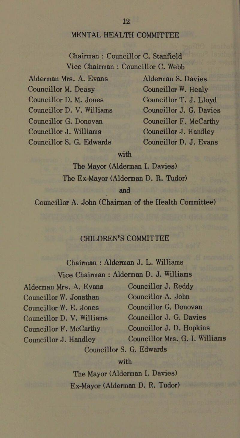 MENTAL HEALTH COMMITTEE Chairman : Councillor C. Stanfield Vice Chairman : Councillor C. Webb Alderman Mrs. A. Evans Councillor M. Deasy Councillor D. M. Jones Coimcillor D. V. Williams Councillor G. Donovan Councillor J. Williams Councillor S. G. Eldwards Alderman S. Davies Councillor W. Healy Councillor T. J. Lloyd Councillor J. G. Davies Councillor F. McCarthy Councillor J. Handley Councillor D. J. Evans with The Mayor (Alderman I. Davies) The Ex-Mayor (Alderman D. R. Tudor) and Councillor A. John (Chairman of the Health Committee) CHILDREN’S COMMITTEE Chairman : Alderman J. L. Williams Vice Chairman : Alderman Mrs. A. Evans Councillor W. Jonathan Councillor W. E. Jones Councillor D. V. Williams Councillor F. McCarthy Councillor J. Handley Councillor S. Alderman D. J. Williams Councillor J. Reddy Councillor A. John Councillor G. Donovan Councillor J. G. Davies Councillor J. D. Hopkins Councillor Mrs. G. I. Williams G. Edwards with The Mayor (Alderman I. Davies) Ex-Mayor (Alderman D. R. Tudor)