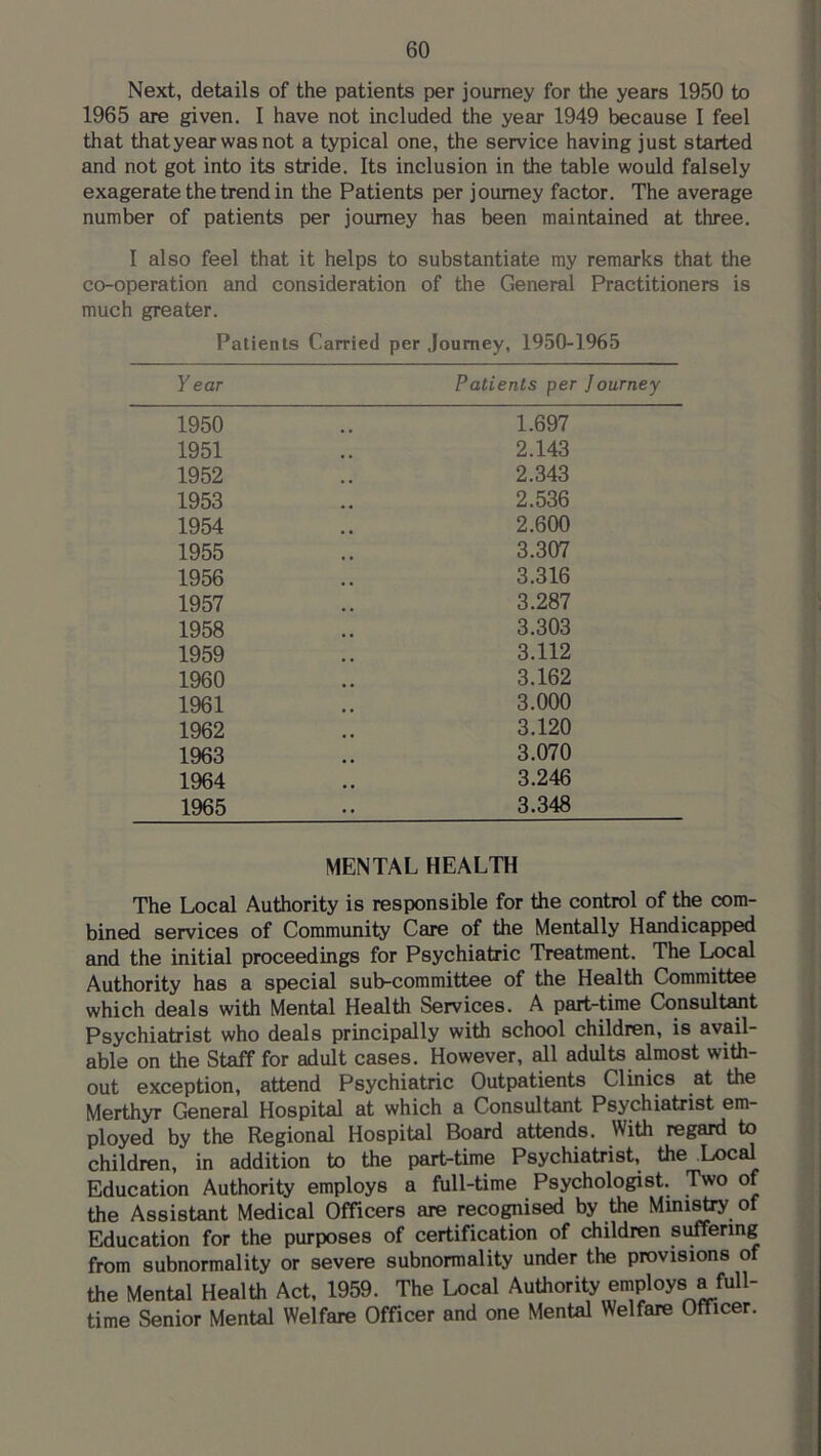 Next, details of the patients per journey for the years 1950 to 1965 are given. I have not included the year 1949 because I feel that that year was not a typical one, the service having just started and not got into its stride. Its inclusion in the table would falsely exagerate the trend in the Patients per journey factor. The average number of patients per journey has been maintained at three. I also feel that it helps to substantiate my remarks that the co-operation and consideration of the General Practitioners is much greater. Patients Carried per Journey, 1950-1965 Y ear Patients per Journey 1950 1.697 1951 2.143 1952 2.343 1953 2.536 1954 2.600 1955 3.307 1956 3.316 1957 3.287 1958 3.303 1959 3.112 1960 3.162 1961 3.000 1962 3.120 1963 3.070 1964 3.246 1965 3.348 MENTAL HEALTH The Local Authority is responsible for the control of the com- bined services of Community Care of the Mentally Handicapped and the initial proceedings for Psychiatric Treatment. The Local Authority has a special sub-committee of the Health Committee which deals with Mental Health Services. A part-time Consultant Psychiatrist who desds principsdly with school children, is avail- able on the Staff for adult cases. However, ah adults almost with- out exception, attend Psychiatric Outpatients Clinics at the Merthyr General Hospital at which a Consultant Psychiatrist em- ployed by the Regional Hospital Board attends. With regard to children, in addition to the part-time Psychiatrist, the Local Education Authority employs a full-time Psychologist. Two of the Assistant Medical Officers are recognised by the Mmi^ of Education for the purposes of certification of children suffering from subnormality or severe subnormality under the provisions of the Mental Health Act, 1959. The Local Authority employs a full- time Senior Mental Welfare Officer and one Mental Welfare Officer.