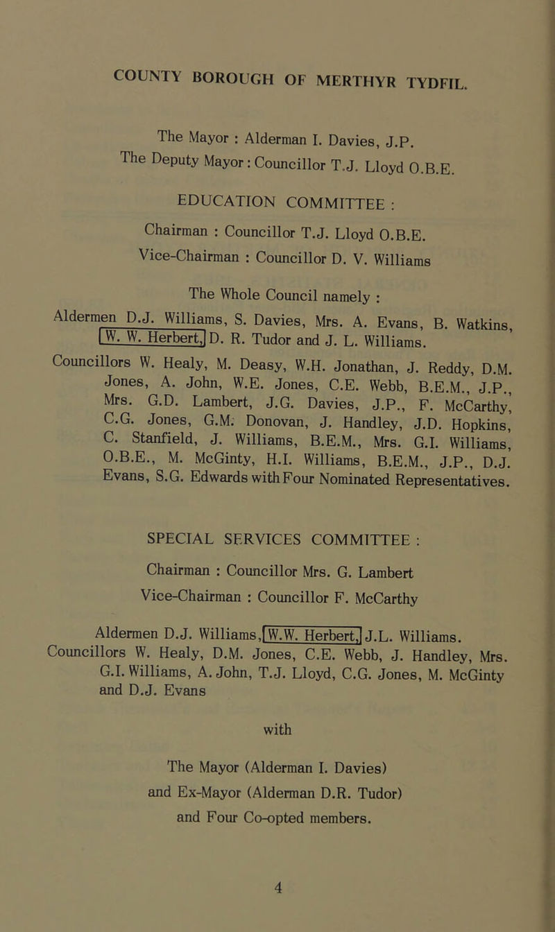 The Mayor : Alderman I. Davies, J.P. The Deputy Mayor: Councillor T.J. Lloyd O.B.E. EDUCATION COMMITTEE : Chairman : Councillor T.J. Lloyd O.B.E. Vice-Chairman : Councillor D. V. Williams The Whole Council namely : Aldermen D.J. Williams, S. Davies, Mrs. A. Evans, B. Watkins, LW. W. HerbertlD. R. Tudor and J. L. Williams. Councillors W. Healy, M. Deasy, W.H. Jonathan, J. Reddy, D.M. Jones, A. John, W.E. Jones, C.E. Webb, B.E.M., J.P,, Mrs. G.D. Lambert, J.G. Davies, J.P., F. McCarthy^ C.G. Jones, G.M. Donovan, J. Handley, J.D. Hopkins, C. Stanfield, J. Williams, B.E.M., Mrs. G.I. Williams', O.B.E., M. McGinty, H.I. Williams, B.E.M., J.P., D.J.’ Evans, S.G. Edwards with Four Nominated Representatives. SPECIAL SERVICES COMMITTEE ; Chairman : Councillor Mrs. G. Lambert Vice-Chairman : Councillor F. McCarthy Aldermen D.J. Williams.fW^W. Herbert.! J.L. Williams. Councillors W. Healy, D.M. Jones, C.E. Webb, J. Handley, Mrs. G.I. Williams, A. John, T.J. Lloyd, C.G. Jones, M. McGinty and D.J, Evans with The Mayor (Alderman I. Davies) and Ex-Mayor (Alderman D.R. Tudor) and Four Co-opted members.