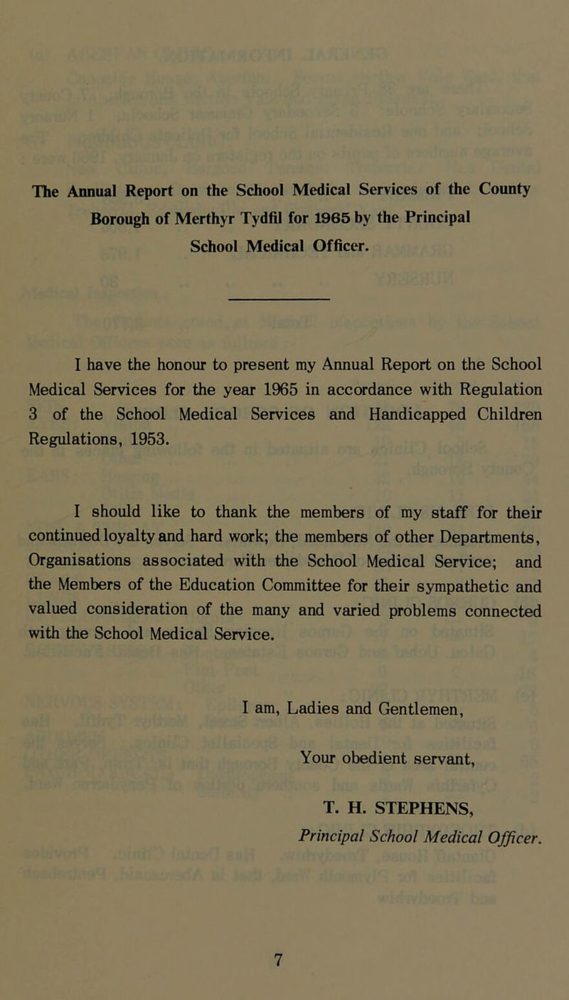 The Annual Report on the School Medical Services of the County Borough of Merthyr Tydfil for 1965 by the Principal School Medical Officer. I have the honour to present my Annual Report on the School Medical Services for the year 1965 in accordance with Regulation 3 of the School Medical Services and Handicapped Children Regulations, 1953. I should like to thank the members of my staff for their continued loyalty and hard work; the members of other Departments, Organisations associated with the School Medical Service; and the Members of the Education Committee for their sympathetic and valued consideration of the many and varied problems connected with the School Medical Service. I am. Ladies and Gentlemen, Your obedient servant, T. H. STEPHENS, Principal School Medical Officer.