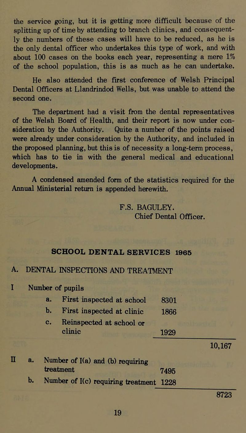 the service going, but it is getting more difficult because of the splitting up of time by attending to branch clinics, and consequent- ly the numbers of these cases will have to be reduced, as he is the only dental officer who undertakes this type of work, and with about 100 cases on the books each year, representing a mere 1% of the school population, this is as much as he can undertake. He also attended the first conference of Welsh Principtil Dental Officers at Llandrindod Wells, but was unable to attend the second one. The department had a visit from the dental representatives of the Welsh Board of Health, and their report is now under con- sideration by the Authority. Quite a number of the points raised were already under consideration by the Authority, and included in the proposed planning, but this is of necessity a long-term process, which has to tie in with the general medical and educational developments. A condensed amended form of the statistics required for the Annual Ministerial return is appended herewith. F.S. BAGULEY. Chief Dental Officer. SCHOOL DENTAL SERVICES 1965 A. DENTAL INSPECTIONS AND TREATMENT Number of pupils a. First inspected at school 8301 b. First inspected at clinic 1866 c. Reinspected at school or clinic 1929 n 10,167 a. Number of 1(a) and (b) requiring treatment 7495 b. Number of 1(c) requiring treatment 1228 8^