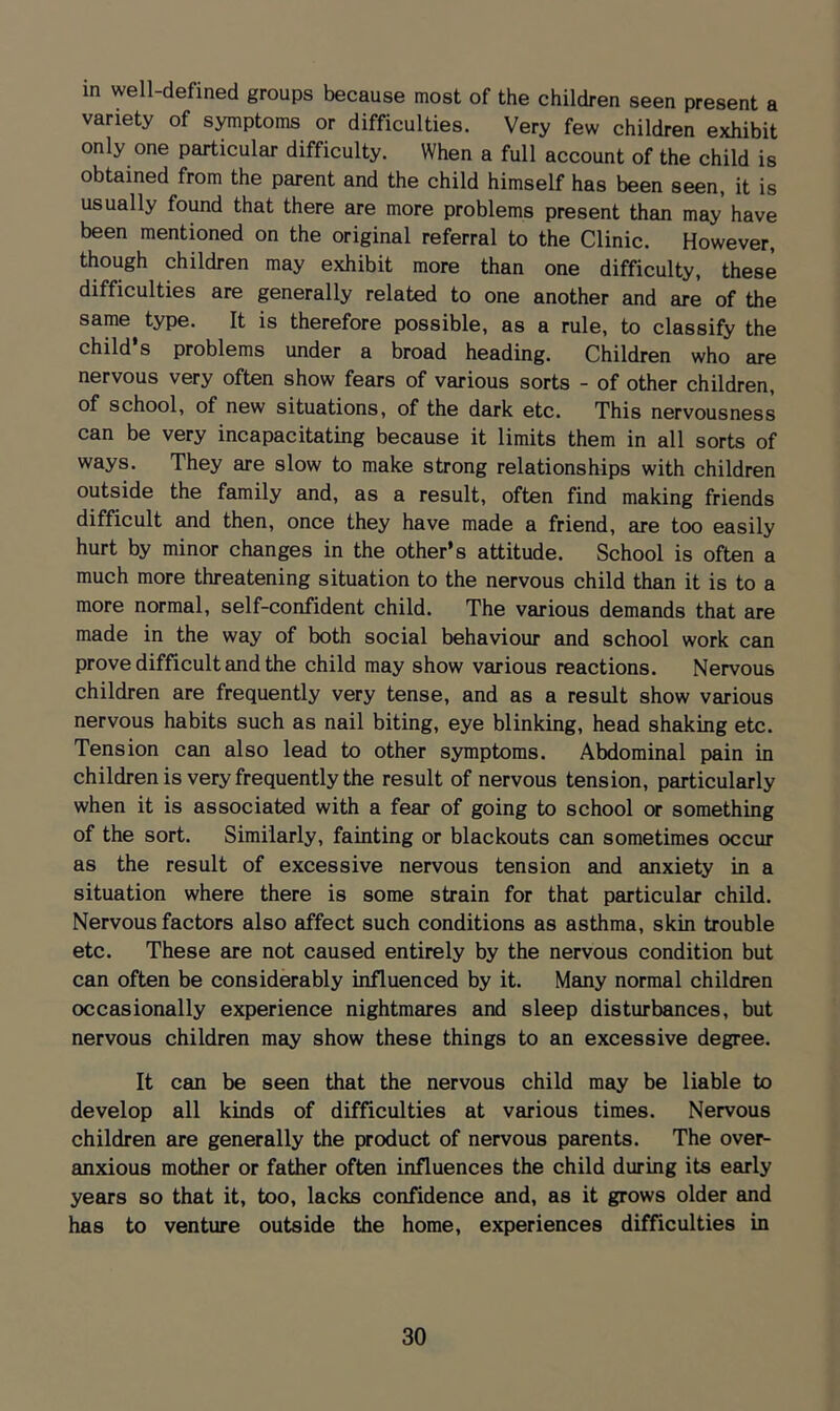 in well-defined groups because most of the children seen present a variety of symptoms or difficulties. Very few children exhibit only one particular difficulty. When a full account of the child is obtained from the parent and the child himself has been seen, it is usually found that there are more problems present than may have been mentioned on the original referral to the Clinic. However, though children may exhibit more than one difficulty, these difficulties are generally related to one another and are of the same type. It is therefore possible, as a rule, to classify the child’s problems under a broad heading. Children who are nervous very often show fears of various sorts - of other children, of school, of new situations, of the dark etc. This nervousness can be very incapacitating because it limits them in all sorts of ways. They are slow to make strong relationships with children outside the family and, as a result, often find making friends difficult and then, once they have made a friend, are too easily hurt by minor changes in the other’s attitude. School is often a much more threatening situation to the nervous child than it is to a more normal, self-confident child. The various demands that are made in the way of both social behaviour and school work can prove difficult and the child may show various reactions. Nervous children are frequently very tense, and as a result show various nervous habits such as nail biting, eye blinking, head shaking etc. Tension can also lead to other symptoms. Abdominal pain in children is very frequently the result of nervous tension, particularly when it is associated with a fear of going to school or something of the sort. Similarly, fainting or blackouts can sometimes occur as the result of excessive nervous tension and anxiety in a situation where there is some strain for that particular child. Nervous factors also affect such conditions as asthma, skin trouble etc. These are not caused entirely by the nervous condition but can often be considerably influenced by it. Many normal children occasionally experience nightmares and sleep disturbances, but nervous children may show these things to an excessive degree. It can be seen that the nervous child may be liable to develop all kinds of difficulties at various times. Nervous children are generally the product of nervous parents. The over- anxious mother or father often influences the child during its early years so that it, too, lacks confidence and, as it grows older and has to venture outside the home, experiences difficulties in