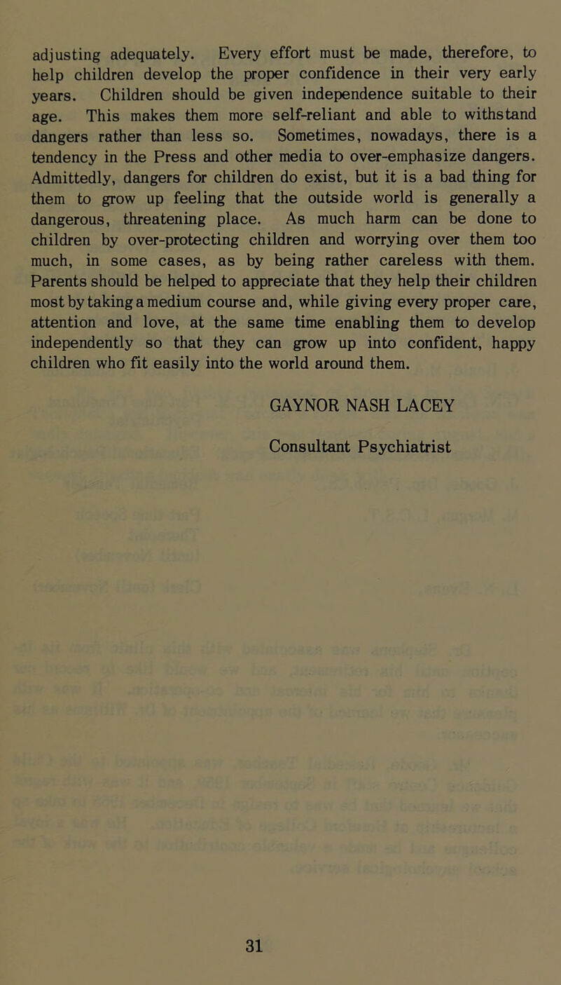 adjusting adequately. Every effort must be made, therefore, to help children develop the proper confidence in their very early years. Children should be given independence suitable to their age. This makes them more self-reliant and able to withstand dangers rather than less so. Sometimes, nowadays, there is a tendency in the Press and other media to over-emphasize dangers. Admittedly, dangers for children do exist, but it is a bad thing for them to grow up feeling that the outside world is generally a dangerous, threatening place. As much harm can be done to children by over-protecting children and worrying over them too much, in some cases, as by being rather careless with them. Parents should be helped to appreciate that they help their children most by taking a medium course and, while giving every proper care, attention and love, at the same time enabling them to develop independently so that they can grow up into confident, happy children who fit easily into the world around them. GAYNOR NASH LACEY Consultant Psychiatrist