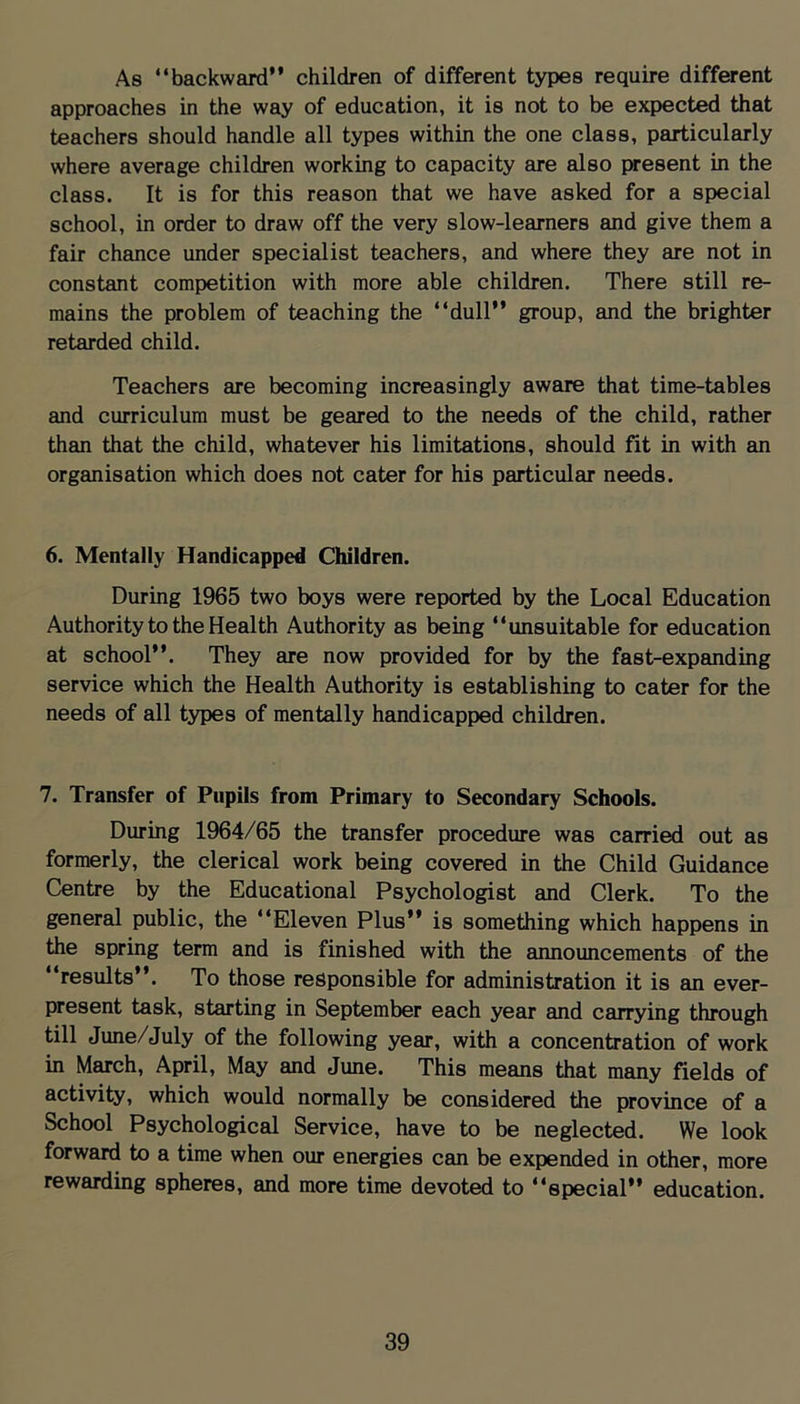 As “backward” children of different types require different approaches in the way of education, it is not to be expected that teachers should handle all types within the one class, particularly where average children working to capacity are also present in the class. It is for this reason that we have asked for a special school, in order to draw off the very slow-learners and give them a fair chance under specialist teachers, and where they are not in constant competition with more able children. There still re- mains the problem of teaching the “dull” group, and the brighter retarded child. Teachers are becoming increasingly aware that time-tables and curriculum must be geared to the needs of the child, rather than that the child, whatever his limitations, should fit in with an organisation which does not cater for his particular needs. 6. Mentally Handicapped Children. During 1965 two boys were reported by the Local Education Authority to the Health Authority as being “unsuitable for education at school”. They are now provided for by the fast-expanding service which the Health Authority is establishing to cater for the needs of all types of mentally handicapped children. 7. Transfer of Pupils from Primary to Secondary Schools. During 1964/65 the transfer procedure was carried out as formerly, the clerical work being covered in the Child Guidance Centre by the Educational Psychologist and Clerk. To the general public, the “Eleven Plus” is something which happens in the spring term and is finished with the announcements of the “results”. To those responsible for administration it is an ever- present task, starting in September each year and carrying through till June/July of the following year, with a concentration of work in March, April, May and June. This means that many fields of activity, which would normally be considered the province of a School Psychological Service, have to be neglected. We look forward to a time when our energies can be expended in other, more rewarding spheres, and more time devoted to “special” education.