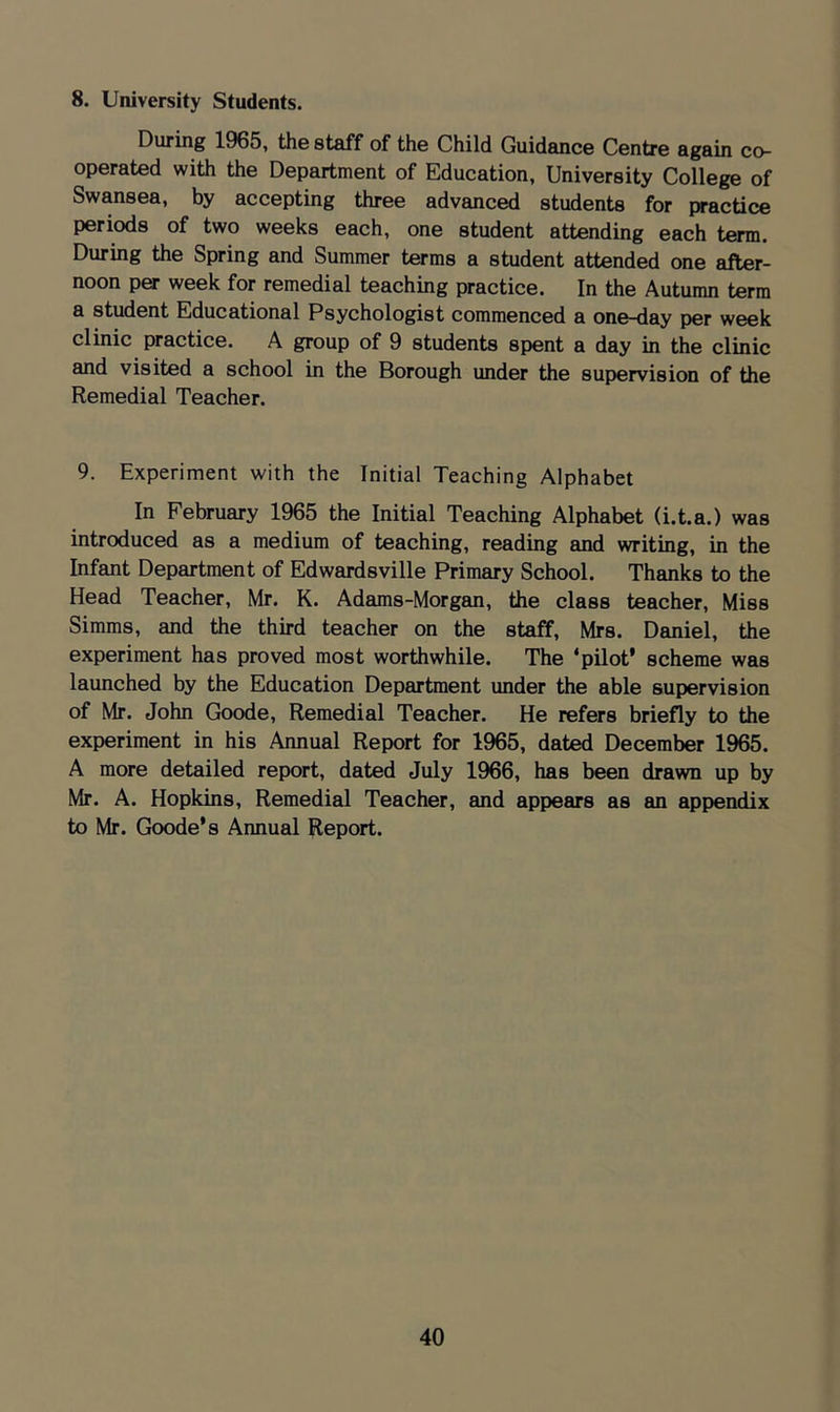 8. University Students. During 1965, the staff of the Child Guidance Centre again co- operated with the Department of Education, University College of Swansea, by accepting three advanced students for practice periods of two weeks each, one student attending each term. During the Spring and Summer terms a student attended one after- noon per week for remedial teaching practice. In the Autumn term a student Educational Psychologist commenced a one-day per week clinic practice. A group of 9 students spent a day in the clinic and visited a school in the Borough under the supervision of the Remedial Teacher. 9. Experiment with the Initial Teaching Alphabet In February 1965 the Initial Teaching Alphabet (i.t.a.) was introduced as a medium of teaching, reading and writing, in the Infant Department of Edwardsville Primary School. Thanks to the Head Teacher, Mr. K. Adams-Morgan, the class teacher. Miss Simms, and the third teacher on the staff, Mrs. Daniel, the experiment has proved most worthwhile. The ‘pilot’ scheme was launched by the Education Department under the able supervision of Mr. John Goode, Remedial Teacher. He refers briefly to the experiment in his Annual Report for 1965, dated December 1965. A more detailed report, dated July 1966, has been drawn up by Mr. A. Hopkins, Remedial Teacher, and appears as an appendix to Mr. Goode’s Annual Report.