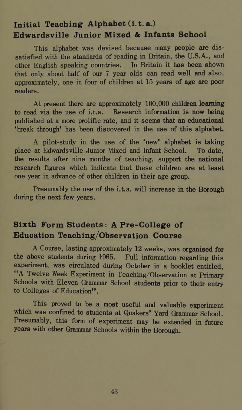 Initial Teaching Alphabet (i.t. a.) Edwardsville Junior Mixed & Infants School This alphabet was devised because many people are dis- satisfied with the standards of reading in Britain, the U.S.A., and other English speaking countries. In Britain it has been shown that only about half of our 7 year olds can read well and also, approximately, one in four of children at 15 years of age are poor readers. At present there are approximately 100,000 children learning to read via the use of i.t.a. Research information is now being published at a more prolific rate, and it seems that an educational ‘break through* has been discovered in the use of this alphabet. A pilot-study in the use of the ‘new* alphabet is taking place at Edwardsville Junior Mixed and Infant School. To date, the results after nine months of teaching, support the national research figures which indicate that these children are at least one year in advance of other children in their age group. Presumably the use of the i.t.a. will increase in the Borough during the next few years. Sixth Form Students: A Pre-College of Education Teaching/Observation Course A Course, lasting approximately 12 weeks, was organised for the above students during 1965. Full information regarding this experiment, was circulated during October in a booklet entitled, “A Twelve Week Experiment in Teaching/Observation at Primary Schools with Eleven Grammar School students prior to their entry to Colleges of Education**. This proved to be a most useful and valuable ejq)eriment which was confined to students at Quakers* Yard Grammar School. Presumably, this form of experiment may be extended in future years with other Grammar Schools within the Borough.