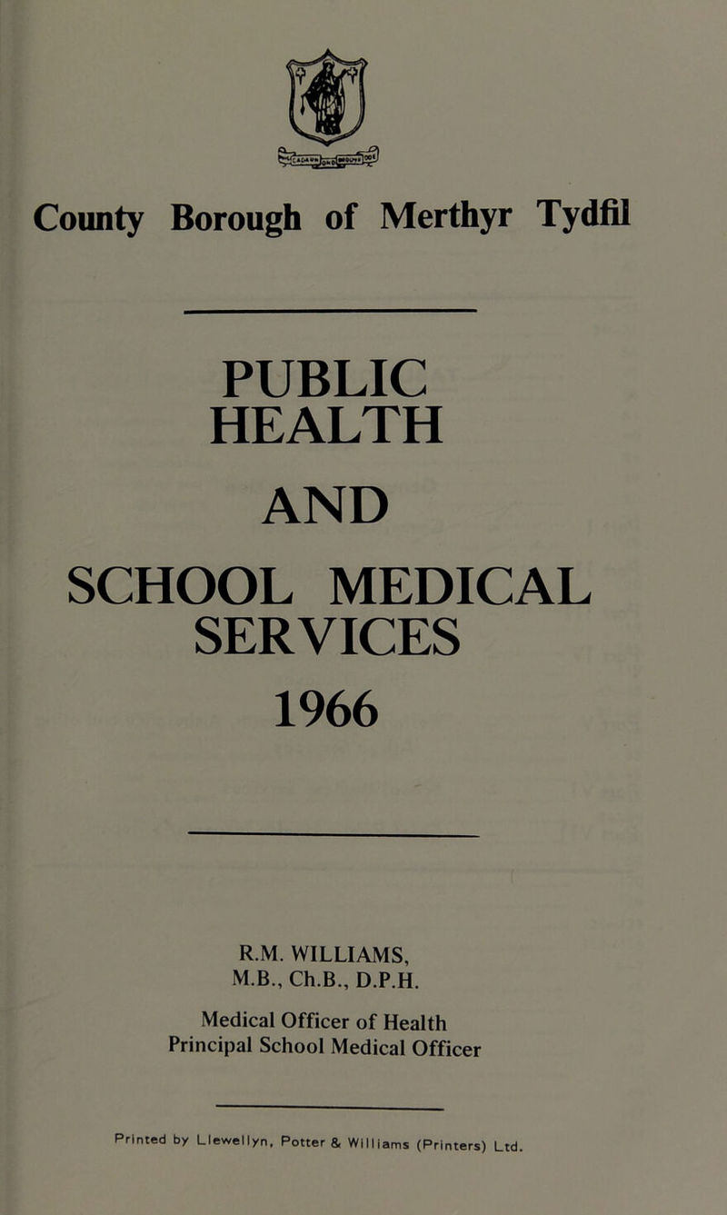 PUBLIC HEALTH AND SCHOOL MEDICAL SERVICES 1966 R.M. WILLIAMS, M B., Ch.B„ D.P.H. Medical Officer of Health Principal School Medical Officer Primed by Llewellyn, Potter & Williams (Printers) Ltd.