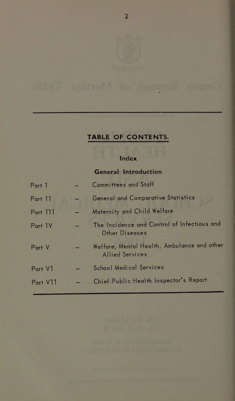 Part 1 Part 11 Part 111 Part IV Part V Part VI Part VI1 TABLE OF CONTENTS. Index General Introduction Committees and Staff General and Comparative Statistics Maternity and Child Welfare The Incidence and Control of Infectious and Other Diseases Welfare, Mental Health, Ambulance and other AlIied Services School Medical Services Chief Public Health Inspector’s Report