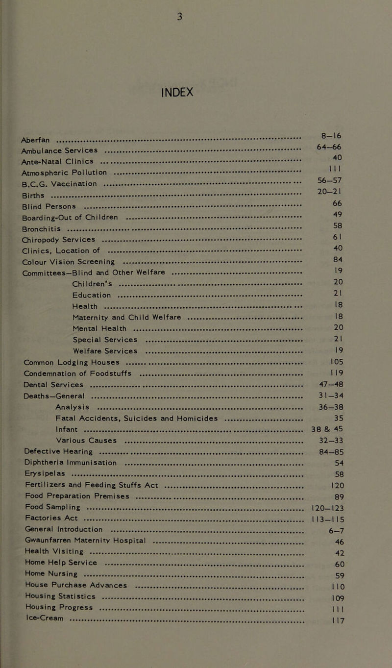 INDEX Aberfan Ambulance Services Ante-Natal Clinics Atmospheric Pollution B.C.G. Vaccination Births Blind Persons Boarding-Out of Children Bronchitis Chiropody Services Clinics, Location of Colour Vision Screening Committees—Blind and Other Welfare Children's Education Health Maternity and Child Welfare Mental Health Special Services Welfare Services Common Lodging Houses Condemnation of Foodstuffs Dental Services Deaths—General Analysis Fatal Accidents, Suicides and Homicides Infant Various Causes Defective Hearing Diphtheria Immunisation Erysipelas Fertilizers and Feeding Stuffs Act Food Preparation Premises Food Sampling Factories Act General Introduction Gwaunfarren Maternity Hospital Health Visiting Home Help Service Home Nursing House Purchase Advances Housing Statistics Housing Progress Ice-Cream 8-16 64-66 40 I I I 56-57 20-21 66 49 58 61 40 84 19 20 21 18 18 20 21 19 105 I 19 47-48 31- 34 36-38 35 38 & 45 32- 33 84-85 54 58 120 89 120-123 I 13-115 6-7 46 42 60 59 I 10 109 I I I I 17