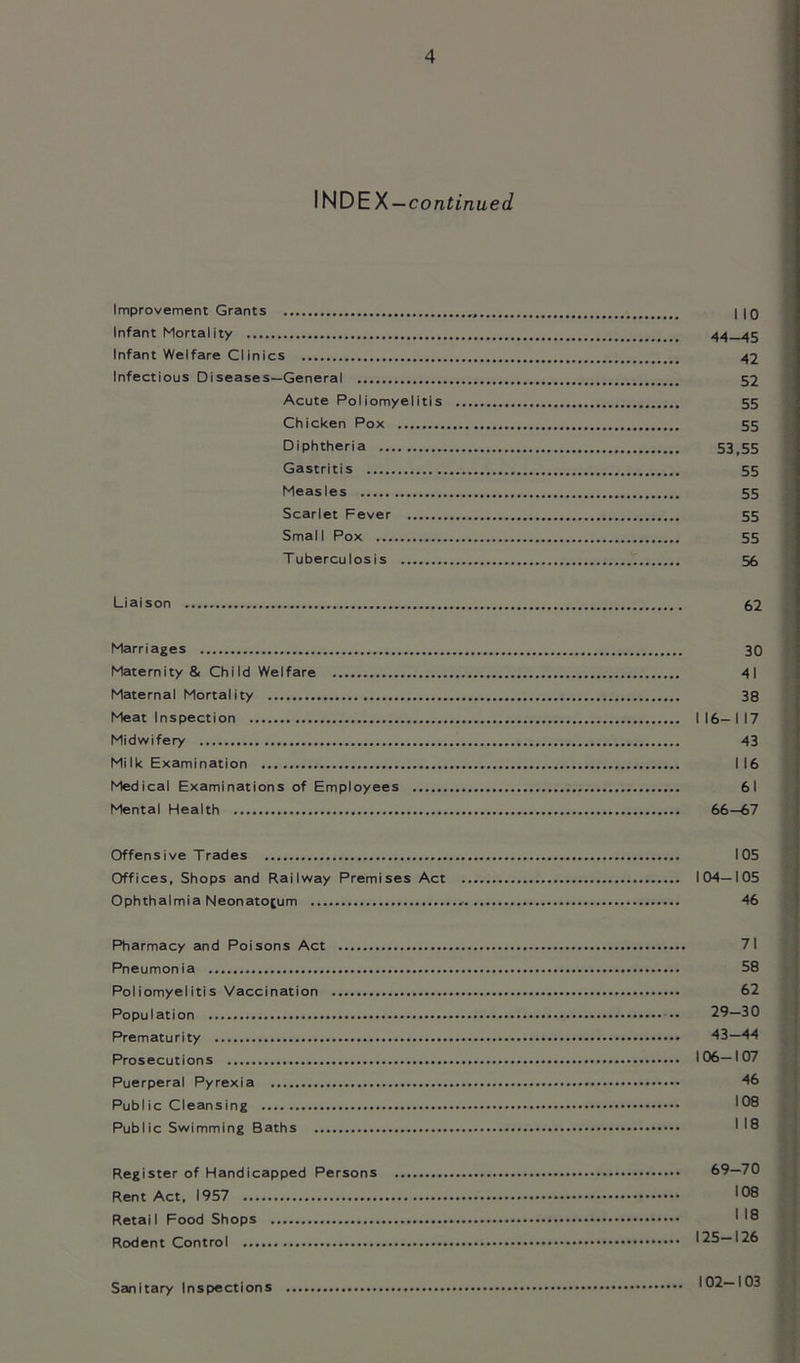 INDEX—continued Improvement Grants , I 10 Infant Mortality 44—45 Infant Welfare Clinics 42 Infectious Diseases—General 52 Acute Poliomyelitis 55 Chicken Pox 55 Diphtheria 53,55 Gastritis 55 Measles 55 Scarlet Fever 55 Small Pox 55 Tuberculosis 55 Liaison 62 Marriages 30 Maternity & Child Welfare 41 Maternal Mortality 38 Meat Inspection 116—117 Midwifery 43 Mi Ik Examination 116 Medical Examinations of Employees 61 Mental Health 66—67 Offensive Trades 105 Offices, Shops and Railway Premises Act 104—105 Ophthalmia Neonatorum 46 Pharmacy and Poisons Act 71 Pneumonia 58 Poliomyelitis Vaccination 62 Population 29—30 Prematurity 43—44 Prosecutions 106—107 Puerperal Pyrexia 46 Public Cleansing 108 Public Swimming Baths ' 18 Register of Handicapped Persons 69—70 Rent Act, 1957 >08 Retail Food Shops I '8 Rodent Control 125—126 Sanitary Inspections 102-103