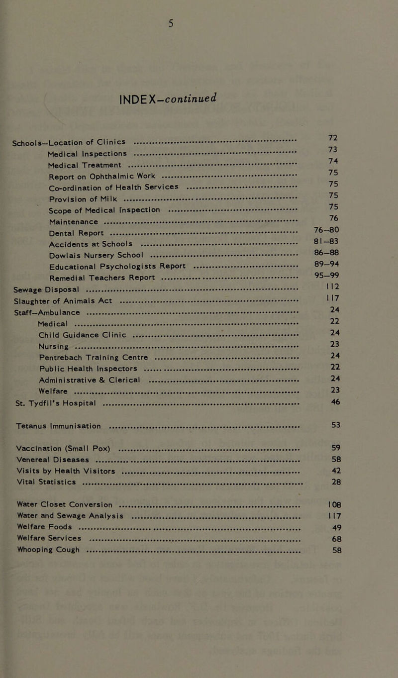 INDE X-continued 72 Schools—Location of Clinics Medical Inspections 74 Medical Treatment Report on Ophthalmic Work Co-ordination of Health Services Provision of Mi Ik Scope of Medical Inspection Maintenance Dental Report 76—80 Accidents at Schools 81—83 Dowlais Nursery School 86—88 Educational Psychologists Report 89—94 Remedial Teachers Report 95—99 Sewage Disposal Slaughter of Animals Act I ^ Staff—Ambulance ^ Medical ^ Child Guidance Clinic 24 Nursing 23 Pentrebach Training Centre 24 Public Health Inspectors 22 Administrative & Clerical 24 Welfare 23 St. Tydfil's Hospital 46 Tetanus Immunisation 53 Vaccination (Small Pox) 59 Venereal Diseases 58 Visits by Health Visitors 42 Vital Statistics 28 Water Closet Conversion 108 Water and Sewage Analysis I 17 Welfare Foods 49 Welfare Services 68 Whooping Cough 58