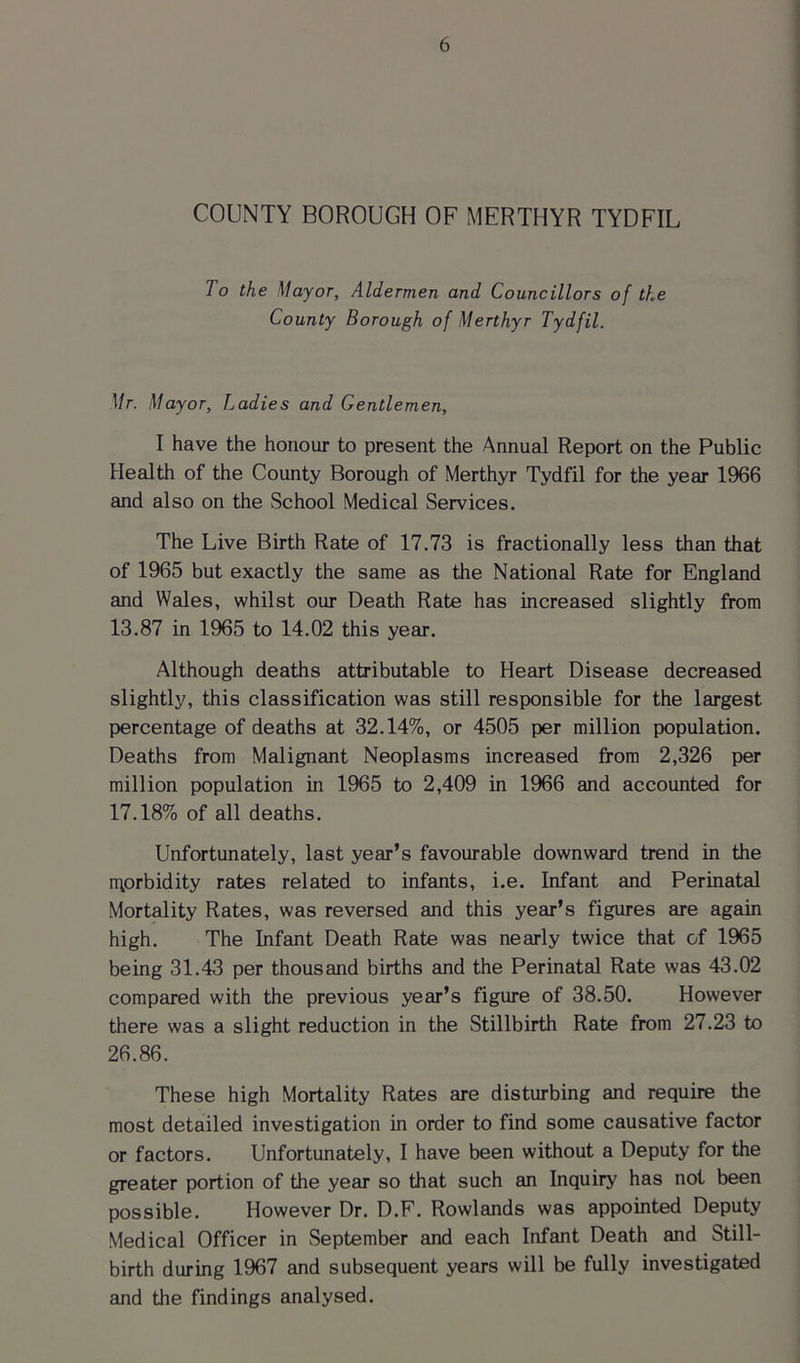 COUNTY BOROUGH OF MERTHYR TYDFIL To the Mayor, Aldermen and Councillors of the County Borough of Merthyr Tydfil. Mr. Mayor, Ladies and Gentlemen, I have the honour to present the Annual Report on the Public Health of the County Borough of Merthyr Tydfil for the year 1966 and also on the School Medical Services. The Live Birth Rate of 17.73 is fractionally less than that of 1965 but exactly the same as the National Rate for England and Wales, whilst our Death Rate has increased slightly from 13.87 in 1965 to 14.02 this year. Although deaths attributable to Heart Disease decreased slightly, this classification was still responsible for the largest percentage of deaths at 32.14%, or 4505 per million population. Deaths from Malignant Neoplasms increased from 2,326 per million population in 1965 to 2,409 in 1966 and accounted for 17.18% of all deaths. Unfortunately, last year’s favourable downward trend in the morbidity rates related to infants, i.e. Infant and Perinatal Mortality Rates, was reversed and this year’s figures are again high. The Infant Death Rate was nearly twice that of 1965 being 31.43 per thousand births and the Perinatal Rate was 43.02 compared with the previous year’s figure of 38.50. However there was a slight reduction in the Stillbirth Rate from 27.23 to 26.86. These high Mortality Rates are disturbing and require the most detailed investigation in order to find some causative factor or factors. Unfortunately, I have been without a Deputy for the greater portion of the year so that such an Inquiry has not been possible. However Dr. D.F. Rowlands was appointed Deputy Medical Officer in September and each Infant Death and Still- birth during 1967 and subsequent years will be fully investigated and the findings analysed.