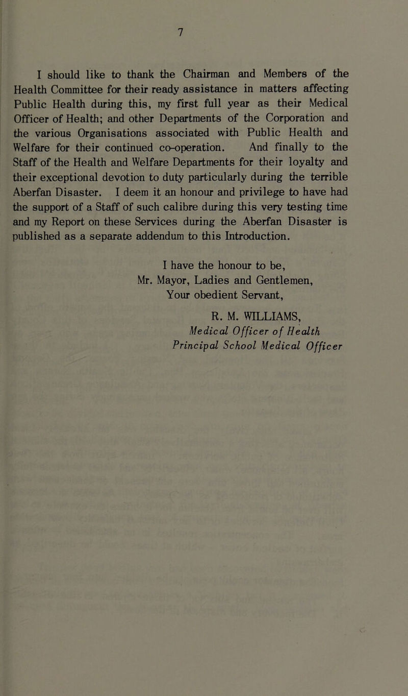I should like to thank the Chairman and Members of the Health Committee for their ready assistance in matters affecting Public Health during this, my first full year as their Medical Officer of Health; and other Departments of the Corporation and the various Organisations associated with Public Health and Welfare for their continued co-operation. And finally to the Staff of the Health and Welfare Departments for their loyalty and their exceptional devotion to duty particularly during the terrible Aberfan Disaster. I deem it an honour and privilege to have had the support of a Staff of such calibre during this very testing time and my Report on these Services during the Aberfan Disaster is published as a separate addendum to this Introduction. I have the honour to be, Mr. Mayor, Ladies and Gentlemen, Your obedient Servant, R. M. WILLIAMS, Medical Officer of Health Principal School Medical Officer