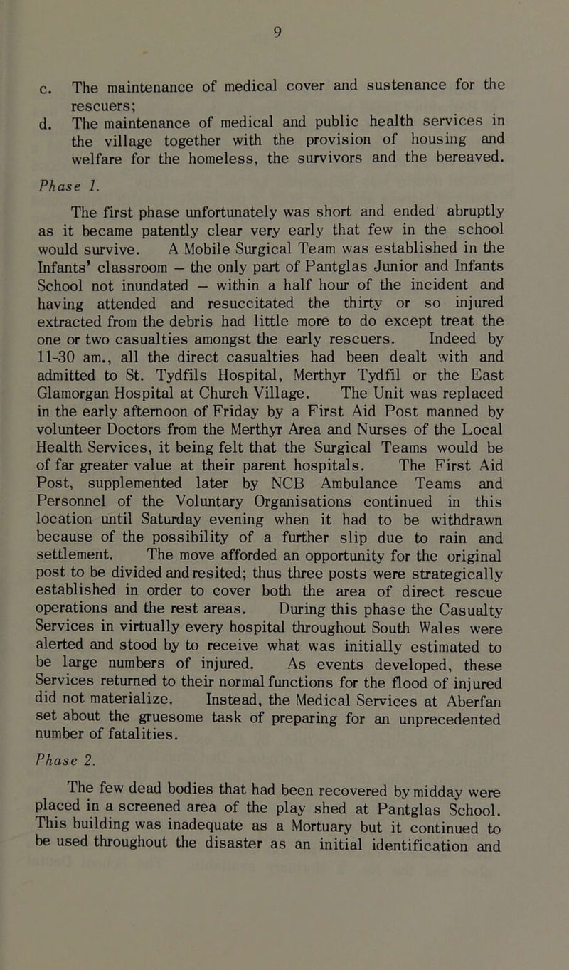 c. The maintenance of medical cover and sustenance for the rescuers; d. The maintenance of medical and public health services in the village together with the provision of housing and welfare for the homeless, the survivors and the bereaved. Phase 1. The first phase unfortunately was short and ended abruptly as it became patently clear very early that few in the school would survive. A Mobile Surgical Team was established in the Infants’ classroom — the only part of Pantglas Junior and Infants School not inundated - within a half hour of the incident and having attended and resuccitated the thirty or so injured extracted from the debris had little more to do except treat the one or two casualties amongst the early rescuers. Indeed by 11-30 am., all the direct casualties had been dealt with and admitted to St. Tydfils Hospital, Merthyr Tydfil or the East Glamorgan Hospital at Church Village. The Unit was replaced in the early afternoon of Friday by a First Aid Post manned by volunteer Doctors from the Merthyr Area and Nurses of the Local Health Services, it being felt that the Surgical Teams would be of far greater value at their parent hospitals. The First Aid Post, supplemented later by NCB Ambulance Teams and Personnel of the Voluntary Organisations continued in this location until Saturday evening when it had to be withdrawn because of the possibility of a further slip due to rain and settlement. The move afforded an opportunity for the original post to be divided and resited; thus three posts were strategically established in order to cover both the area of direct rescue operations and the rest areas. During this phase the Casualty Services in virtually every hospital throughout South Wales were alerted and stood by to receive what was initially estimated to be large numbers of injured. As events developed, these Services returned to their normal functions for the flood of injured did not materialize. Instead, the Medical Services at Aberfan set about the gruesome task of preparing for an unprecedented number of fatalities. Phase 2. The few dead bodies that had been recovered by midday were placed in a screened area of the play shed at Pantglas School. This building was inadequate as a Mortuary but it continued to be used throughout the disaster as an initial identification and
