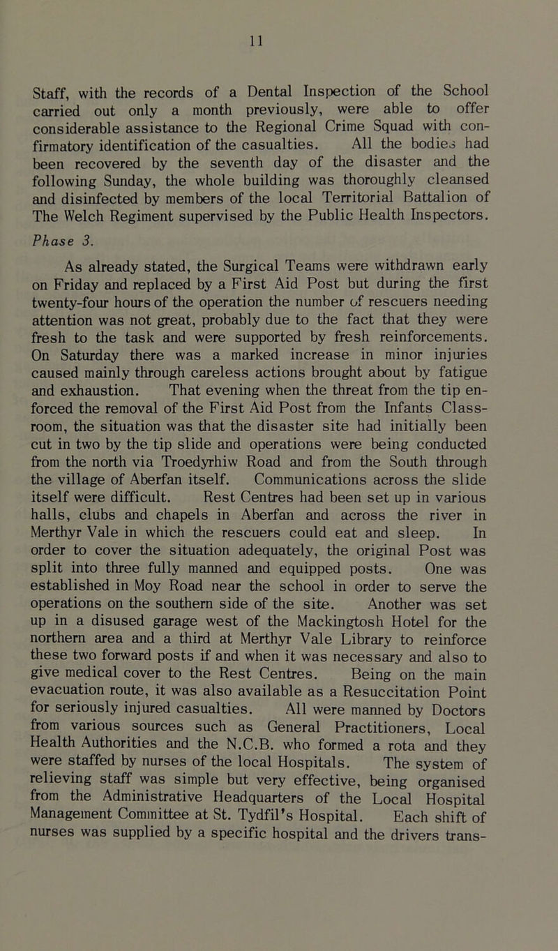 Staff, with the records of a Dental Inspection of the School carried out only a month previously, were able to offer considerable assistance to the Regional Crime Squad with con- firmatory identification of the casualties. All the bodies had been recovered by the seventh day of the disaster and the following Sunday, the whole building was thoroughly cleansed and disinfected by members of the local Territorial Battalion of The Welch Regiment supervised by the Public Health Inspectors. Phase 3. As already stated, the Surgical Teams were withdrawn early on Friday and replaced by a First Aid Post but during the first twenty-four hours of the operation the number of rescuers needing attention was not great, probably due to the fact that they were fresh to the task and were supported by fresh reinforcements. On Saturday there was a marked increase in minor injuries caused mainly through careless actions brought about by fatigue and exhaustion. That evening when the threat from the tip en- forced the removal of the First Aid Post from the Infants Class- room, the situation was that the disaster site had initially been cut in two by the tip slide and operations were being conducted from the north via Troedyrhiw Road and from the South through the village of Aberfan itself. Communications across the slide itself were difficult. Rest Centres had been set up in various halls, clubs and chapels in Aberfan and across the river in Merthyr Vale in which the rescuers could eat and sleep. In order to cover the situation adequately, the original Post was split into three fully manned and equipped posts. One was established in Moy Road near the school in order to serve the operations on the southern side of the site. Another was set up in a disused garage west of the Mackingtosh Hotel for the northern area and a third at Merthyr Vale Library to reinforce these two forward posts if and when it was necessary and also to give medical cover to the Rest Centres. Being on the main evacuation route, it was also available as a Resuccitation Point for seriously injured casualties. All were manned by Doctors from various sources such as General Practitioners, Local Health Authorities and the N.C.B. who formed a rota and they were staffed by nurses of the local Hospitals. The system of relieving staff was simple but very effective, being organised from the Administrative Headquarters of the Local Hospital Management Committee at St. Tydfil’s Hospital. Each shift of nurses was supplied by a specific hospital and the drivers trans-